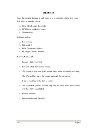 SVCET Page 77
RESULTS
Hence the project is designed in such a way so as to protect the vehicle from being
theft, using the modules namely,
a. GSM-Global system for mobiles
b. GPS-Global positioning system
c. Microcontroller
Softwares used are
a. Keil software
b. Embedded C
c. GSM Open source software
d. GPS HyperTerminal software
ADVANTAGES
• Protects vehicle from theft.
• Low cost vehicle theft control scheme.
• The message is sent to the police and the owner about the unauthorized usage.
• The GPS used here tracks the location and sends the information.
• It leaves no choice for the thief to escape.
• The second lock system is available only with the owner, hence a total control
over the vehicle is established.
• Flexible operation.
• Postion can be easily identified.
 