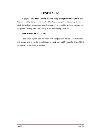 SVCET Page 78
CONCLUSIONS
The project “Anti Theft Control System Design Using Embedded system” has
been successfully designed and tested. It has been developed by integrating features
of all the hardware components used. Presence of every module has been reasoned out
and placed carefully thus contributing to the best working of the unit.
FUTURE ENHANCEMENT:
The whole system can be made more compact and flexible. All the modules
and sensing system can be brought under a single chip and System-On- Chip (SOC)
for anti-theft control can be designed.
 