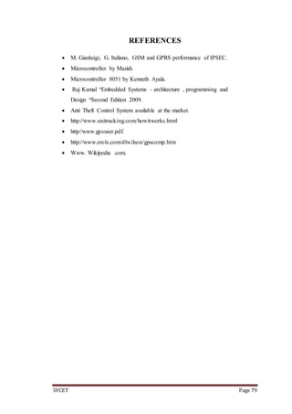 SVCET Page 79
REFERENCES
 M. Gianluigi, G. Italiano, GSM and GPRS performance of IPSEC.
 Microcontroller by Mazidi.
 Microcontroller 8051 by Kenneth Ayala.
 Raj Kamal “Embedded Systems – architecture , programming and
Design “Second Edition 2009.
 Anti Theft Control System available at the market.
 http://www.unitracking.com/howitworks.html
 http//www.gpsuser.pdf.
 http://www.erols.com/dlwilson/gpscomp.htm
 Www. Wikipedia .com.
 