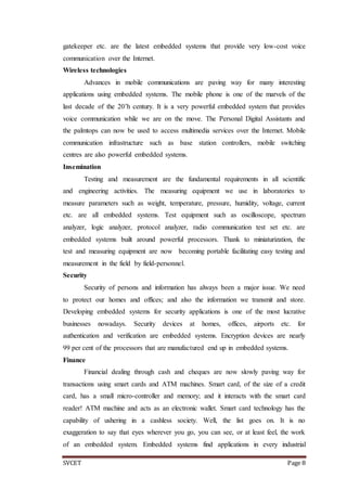 SVCET Page 8
gatekeeper etc. are the latest embedded systems that provide very low-cost voice
communication over the Internet.
Wireless technologies
Advances in mobile communications are paving way for many interesting
applications using embedded systems. The mobile phone is one of the marvels of the
last decade of the 20’h century. It is a very powerful embedded system that provides
voice communication while we are on the move. The Personal Digital Assistants and
the palmtops can now be used to access multimedia services over the Internet. Mobile
communication infrastructure such as base station controllers, mobile switching
centres are also powerful embedded systems.
Insemination
Testing and measurement are the fundamental requirements in all scientific
and engineering activities. The measuring equipment we use in laboratories to
measure parameters such as weight, temperature, pressure, humidity, voltage, current
etc. are all embedded systems. Test equipment such as oscilloscope, spectrum
analyzer, logic analyzer, protocol analyzer, radio communication test set etc. are
embedded systems built around powerful processors. Thank to miniaturization, the
test and measuring equipment are now becoming portable facilitating easy testing and
measurement in the field by field-personnel.
Security
Security of persons and information has always been a major issue. We need
to protect our homes and offices; and also the information we transmit and store.
Developing embedded systems for security applications is one of the most lucrative
businesses nowadays. Security devices at homes, offices, airports etc. for
authentication and verification are embedded systems. Encryption devices are nearly
99 per cent of the processors that are manufactured end up in embedded systems.
Finance
Financial dealing through cash and cheques are now slowly paving way for
transactions using smart cards and ATM machines. Smart card, of the size of a credit
card, has a small micro-controller and memory; and it interacts with the smart card
reader! ATM machine and acts as an electronic wallet. Smart card technology has the
capability of ushering in a cashless society. Well, the list goes on. It is no
exaggeration to say that eyes wherever you go, you can see, or at least feel, the work
of an embedded system. Embedded systems find applications in every industrial
 