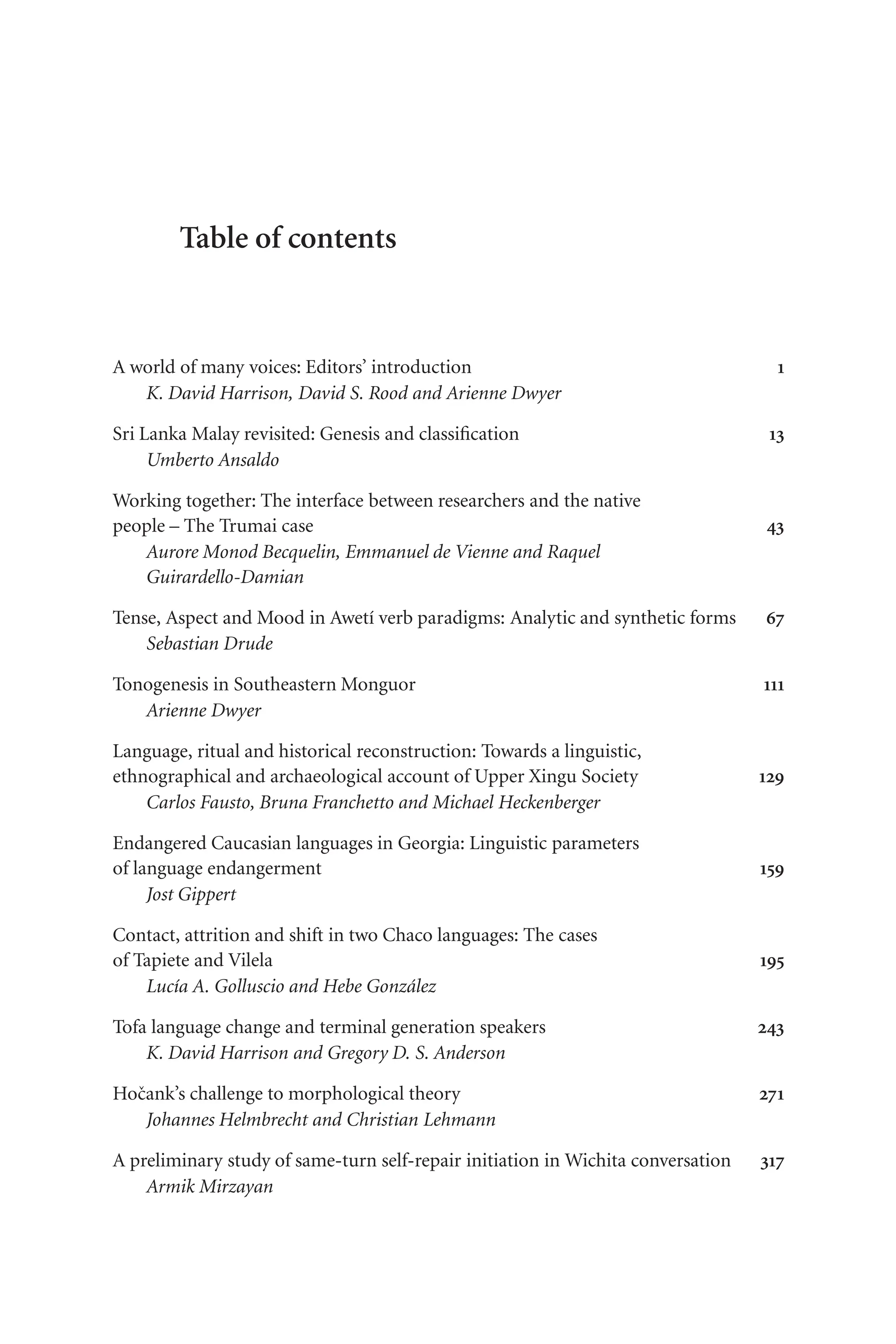 TSL[v.20020404] Prn:20/08/2008; 8:32 F: TSL78CO.tex / p.1 (v)
Table of contents
A world of many voices: Editors’ introduction 1
K. David Harrison, David S. Rood and Arienne Dwyer
Sri Lanka Malay revisited: Genesis and classification 13
Umberto Ansaldo
Working together: The interface between researchers and the native
people – The Trumai case 43
Aurore Monod Becquelin, Emmanuel de Vienne and Raquel
Guirardello-Damian
Tense, Aspect and Mood in Awetí verb paradigms: Analytic and synthetic forms 67
Sebastian Drude
Tonogenesis in Southeastern Monguor 111
Arienne Dwyer
Language, ritual and historical reconstruction: Towards a linguistic,
ethnographical and archaeological account of Upper Xingu Society 129
Carlos Fausto, Bruna Franchetto and Michael Heckenberger
Endangered Caucasian languages in Georgia: Linguistic parameters
of language endangerment 159
Jost Gippert
Contact, attrition and shift in two Chaco languages: The cases
of Tapiete and Vilela 195
Lucía A. Golluscio and Hebe González
Tofa language change and terminal generation speakers 243
K. David Harrison and Gregory D. S. Anderson
Hočank’s challenge to morphological theory 271
Johannes Helmbrecht and Christian Lehmann
A preliminary study of same-turn self-repair initiation in Wichita conversation 317
Armik Mirzayan
 