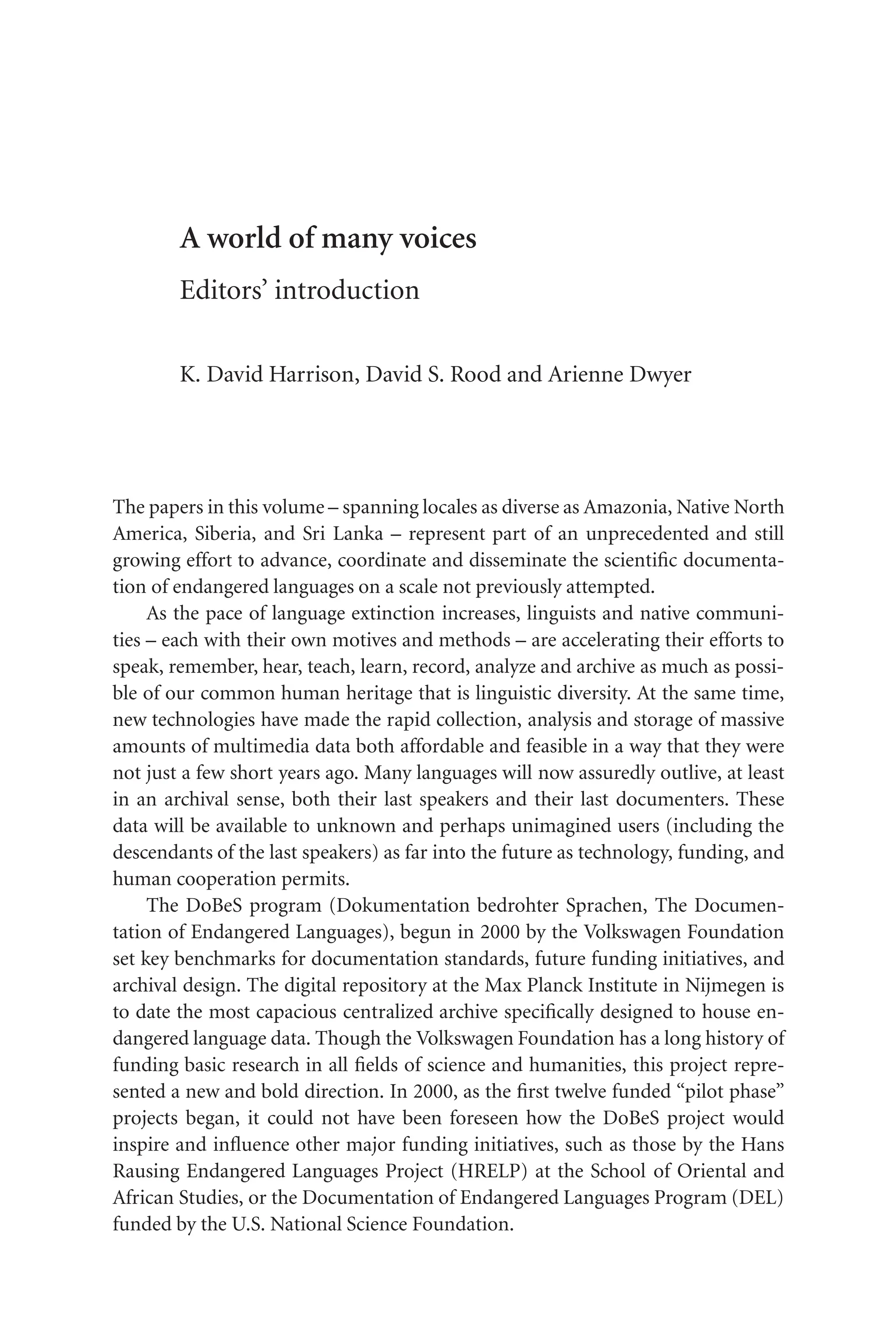 TSL[v.20020404] Prn:18/08/2008; 12:24 F: TSL7801.tex / p.1 (1)
A world of many voices
Editors’ introduction
K. David Harrison, David S. Rood and Arienne Dwyer
The papers in this volume – spanning locales as diverse as Amazonia, Native North
America, Siberia, and Sri Lanka – represent part of an unprecedented and still
growing effort to advance, coordinate and disseminate the scientific documenta-
tion of endangered languages on a scale not previously attempted.
As the pace of language extinction increases, linguists and native communi-
ties – each with their own motives and methods – are accelerating their efforts to
speak, remember, hear, teach, learn, record, analyze and archive as much as possi-
ble of our common human heritage that is linguistic diversity. At the same time,
new technologies have made the rapid collection, analysis and storage of massive
amounts of multimedia data both affordable and feasible in a way that they were
not just a few short years ago. Many languages will now assuredly outlive, at least
in an archival sense, both their last speakers and their last documenters. These
data will be available to unknown and perhaps unimagined users (including the
descendants of the last speakers) as far into the future as technology, funding, and
human cooperation permits.
The DoBeS program (Dokumentation bedrohter Sprachen, The Documen-
tation of Endangered Languages), begun in 2000 by the Volkswagen Foundation
set key benchmarks for documentation standards, future funding initiatives, and
archival design. The digital repository at the Max Planck Institute in Nijmegen is
to date the most capacious centralized archive specifically designed to house en-
dangered language data. Though the Volkswagen Foundation has a long history of
funding basic research in all fields of science and humanities, this project repre-
sented a new and bold direction. In 2000, as the first twelve funded “pilot phase”
projects began, it could not have been foreseen how the DoBeS project would
inspire and influence other major funding initiatives, such as those by the Hans
Rausing Endangered Languages Project (HRELP) at the School of Oriental and
African Studies, or the Documentation of Endangered Languages Program (DEL)
funded by the U.S. National Science Foundation.
 