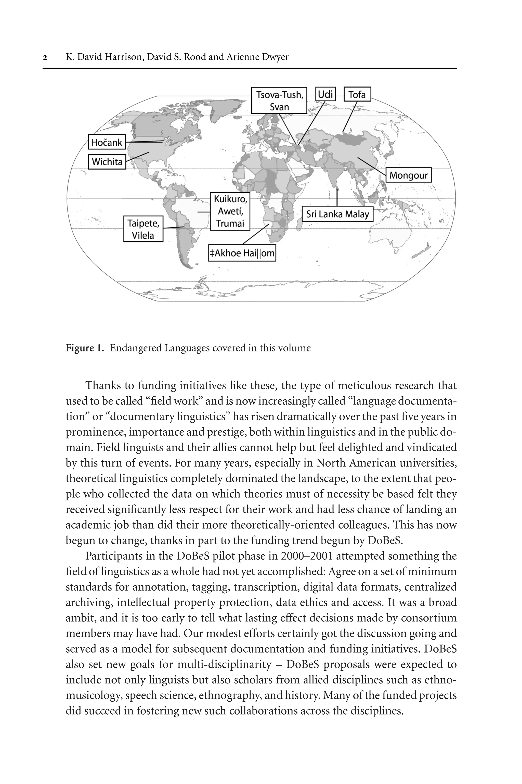 TSL[v.20020404] Prn:18/08/2008; 12:24 F: TSL7801.tex / p.2 (2)
 K. David Harrison, David S. Rood and Arienne Dwyer
Figure 1. Endangered Languages covered in this volume
Thanks to funding initiatives like these, the type of meticulous research that
used to be called “field work” and is now increasingly called “language documenta-
tion” or “documentary linguistics” has risen dramatically over the past five years in
prominence,importance and prestige, both within linguistics and in the public do-
main. Field linguists and their allies cannot help but feel delighted and vindicated
by this turn of events. For many years, especially in North American universities,
theoretical linguistics completely dominated the landscape, to the extent that peo-
ple who collected the data on which theories must of necessity be based felt they
received significantly less respect for their work and had less chance of landing an
academic job than did their more theoretically-oriented colleagues. This has now
begun to change, thanks in part to the funding trend begun by DoBeS.
Participants in the DoBeS pilot phase in 2000–2001 attempted something the
field of linguistics as a whole had not yet accomplished: Agree on a set of minimum
standards for annotation, tagging, transcription, digital data formats, centralized
archiving, intellectual property protection, data ethics and access. It was a broad
ambit, and it is too early to tell what lasting effect decisions made by consortium
members may have had. Our modest efforts certainly got the discussion going and
served as a model for subsequent documentation and funding initiatives. DoBeS
also set new goals for multi-disciplinarity – DoBeS proposals were expected to
include not only linguists but also scholars from allied disciplines such as ethno-
musicology, speech science, ethnography, and history. Many of the funded projects
did succeed in fostering new such collaborations across the disciplines.
 