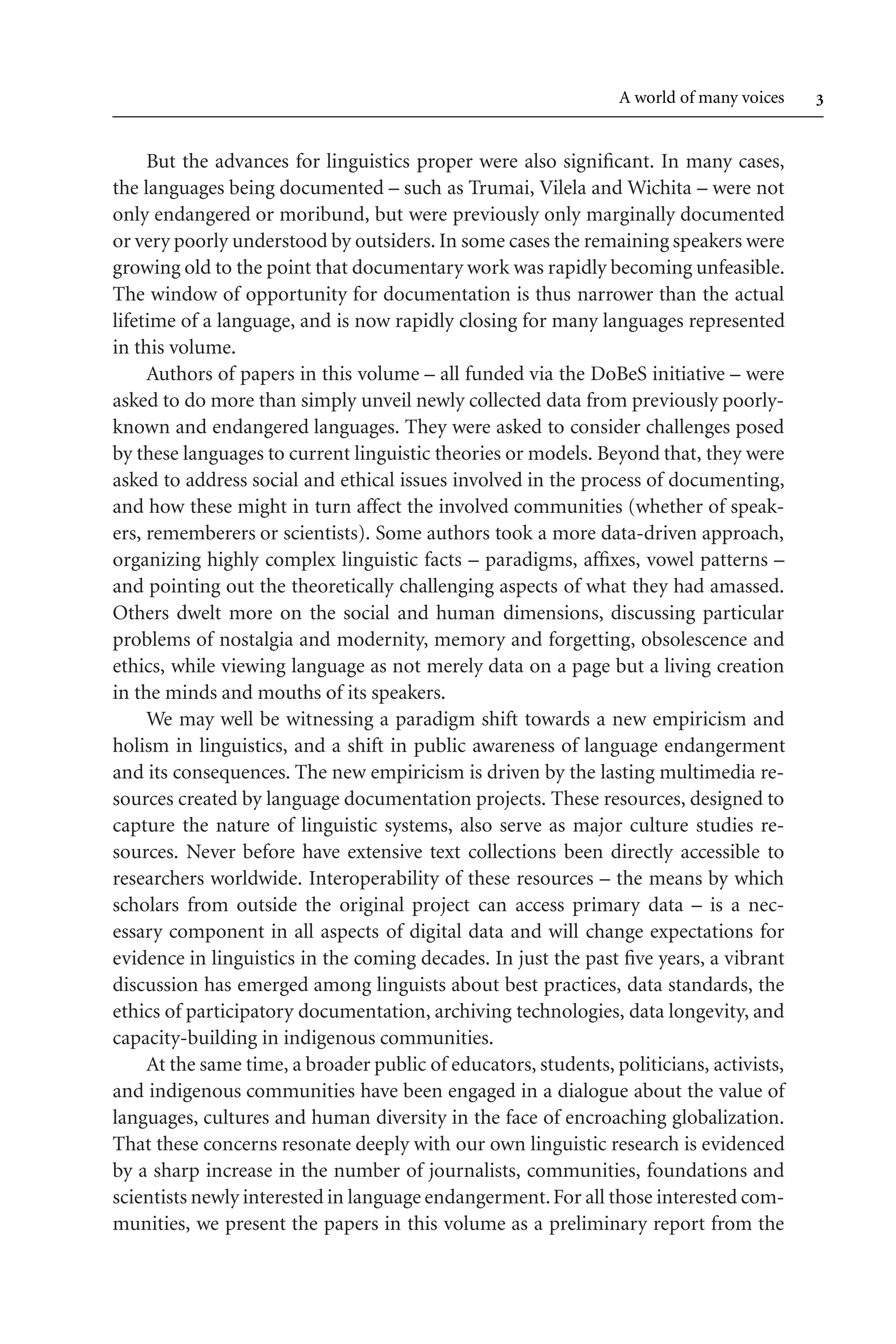 TSL[v.20020404] Prn:18/08/2008; 12:24 F: TSL7801.tex / p.3 (3)
A world of many voices 
But the advances for linguistics proper were also significant. In many cases,
the languages being documented – such as Trumai, Vilela and Wichita – were not
only endangered or moribund, but were previously only marginally documented
or very poorly understood by outsiders. In some cases the remaining speakers were
growing old to the point that documentary work was rapidly becoming unfeasible.
The window of opportunity for documentation is thus narrower than the actual
lifetime of a language, and is now rapidly closing for many languages represented
in this volume.
Authors of papers in this volume – all funded via the DoBeS initiative – were
asked to do more than simply unveil newly collected data from previously poorly-
known and endangered languages. They were asked to consider challenges posed
by these languages to current linguistic theories or models. Beyond that, they were
asked to address social and ethical issues involved in the process of documenting,
and how these might in turn affect the involved communities (whether of speak-
ers, rememberers or scientists). Some authors took a more data-driven approach,
organizing highly complex linguistic facts – paradigms, affixes, vowel patterns –
and pointing out the theoretically challenging aspects of what they had amassed.
Others dwelt more on the social and human dimensions, discussing particular
problems of nostalgia and modernity, memory and forgetting, obsolescence and
ethics, while viewing language as not merely data on a page but a living creation
in the minds and mouths of its speakers.
We may well be witnessing a paradigm shift towards a new empiricism and
holism in linguistics, and a shift in public awareness of language endangerment
and its consequences. The new empiricism is driven by the lasting multimedia re-
sources created by language documentation projects. These resources, designed to
capture the nature of linguistic systems, also serve as major culture studies re-
sources. Never before have extensive text collections been directly accessible to
researchers worldwide. Interoperability of these resources – the means by which
scholars from outside the original project can access primary data – is a nec-
essary component in all aspects of digital data and will change expectations for
evidence in linguistics in the coming decades. In just the past five years, a vibrant
discussion has emerged among linguists about best practices, data standards, the
ethics of participatory documentation, archiving technologies, data longevity, and
capacity-building in indigenous communities.
At the same time, a broader public of educators, students, politicians, activists,
and indigenous communities have been engaged in a dialogue about the value of
languages, cultures and human diversity in the face of encroaching globalization.
That these concerns resonate deeply with our own linguistic research is evidenced
by a sharp increase in the number of journalists, communities, foundations and
scientists newly interested in language endangerment.For all those interested com-
munities, we present the papers in this volume as a preliminary report from the
 