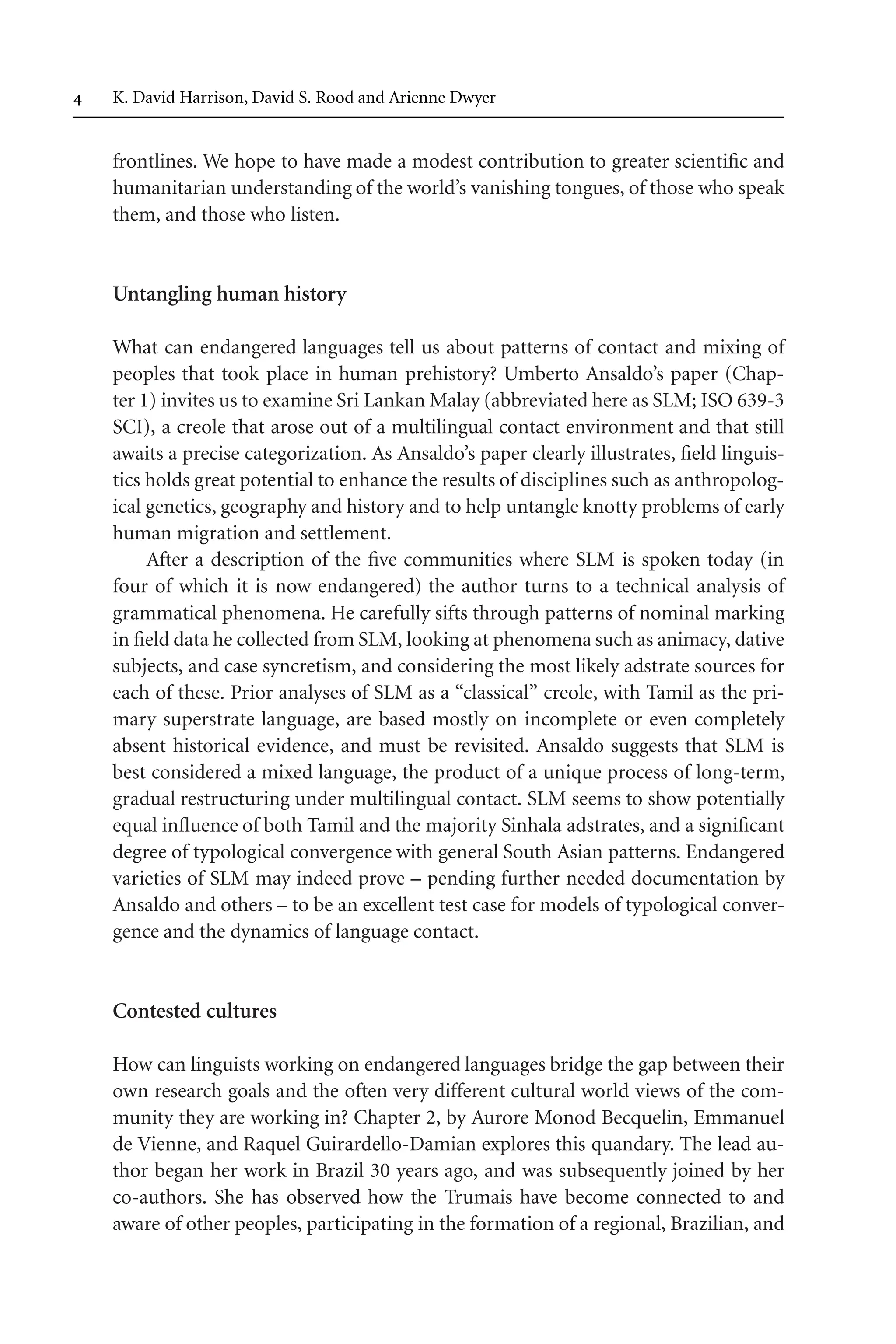 TSL[v.20020404] Prn:18/08/2008; 12:24 F: TSL7801.tex / p.4 (4)
 K. David Harrison, David S. Rood and Arienne Dwyer
frontlines. We hope to have made a modest contribution to greater scientific and
humanitarian understanding of the world’s vanishing tongues, of those who speak
them, and those who listen.
Untangling human history
What can endangered languages tell us about patterns of contact and mixing of
peoples that took place in human prehistory? Umberto Ansaldo’s paper (Chap-
ter 1) invites us to examine Sri Lankan Malay (abbreviated here as SLM; ISO 639-3
SCI), a creole that arose out of a multilingual contact environment and that still
awaits a precise categorization. As Ansaldo’s paper clearly illustrates, field linguis-
tics holds great potential to enhance the results of disciplines such as anthropolog-
ical genetics, geography and history and to help untangle knotty problems of early
human migration and settlement.
After a description of the five communities where SLM is spoken today (in
four of which it is now endangered) the author turns to a technical analysis of
grammatical phenomena. He carefully sifts through patterns of nominal marking
in field data he collected from SLM, looking at phenomena such as animacy, dative
subjects, and case syncretism, and considering the most likely adstrate sources for
each of these. Prior analyses of SLM as a “classical” creole, with Tamil as the pri-
mary superstrate language, are based mostly on incomplete or even completely
absent historical evidence, and must be revisited. Ansaldo suggests that SLM is
best considered a mixed language, the product of a unique process of long-term,
gradual restructuring under multilingual contact. SLM seems to show potentially
equal influence of both Tamil and the majority Sinhala adstrates, and a significant
degree of typological convergence with general South Asian patterns. Endangered
varieties of SLM may indeed prove – pending further needed documentation by
Ansaldo and others – to be an excellent test case for models of typological conver-
gence and the dynamics of language contact.
Contested cultures
How can linguists working on endangered languages bridge the gap between their
own research goals and the often very different cultural world views of the com-
munity they are working in? Chapter 2, by Aurore Monod Becquelin, Emmanuel
de Vienne, and Raquel Guirardello-Damian explores this quandary. The lead au-
thor began her work in Brazil 30 years ago, and was subsequently joined by her
co-authors. She has observed how the Trumais have become connected to and
aware of other peoples, participating in the formation of a regional, Brazilian, and
 