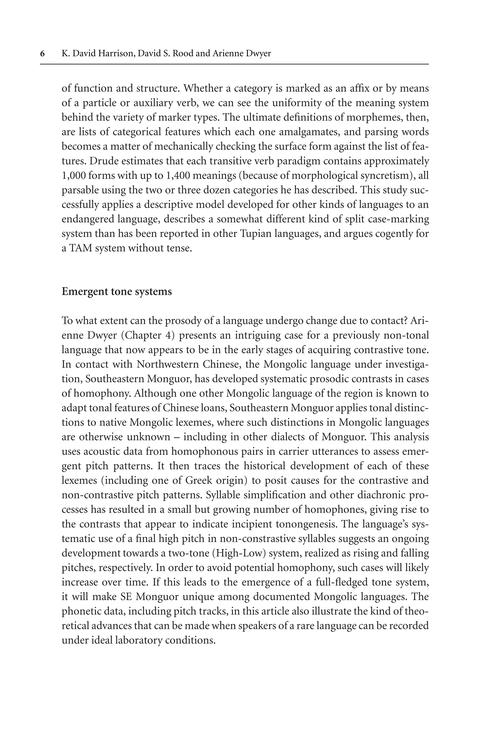 TSL[v.20020404] Prn:18/08/2008; 12:24 F: TSL7801.tex / p.6 (6)
 K. David Harrison, David S. Rood and Arienne Dwyer
of function and structure. Whether a category is marked as an affix or by means
of a particle or auxiliary verb, we can see the uniformity of the meaning system
behind the variety of marker types. The ultimate definitions of morphemes, then,
are lists of categorical features which each one amalgamates, and parsing words
becomes a matter of mechanically checking the surface form against the list of fea-
tures. Drude estimates that each transitive verb paradigm contains approximately
1,000 forms with up to 1,400 meanings (because of morphological syncretism), all
parsable using the two or three dozen categories he has described. This study suc-
cessfully applies a descriptive model developed for other kinds of languages to an
endangered language, describes a somewhat different kind of split case-marking
system than has been reported in other Tupian languages, and argues cogently for
a TAM system without tense.
Emergent tone systems
To what extent can the prosody of a language undergo change due to contact? Ari-
enne Dwyer (Chapter 4) presents an intriguing case for a previously non-tonal
language that now appears to be in the early stages of acquiring contrastive tone.
In contact with Northwestern Chinese, the Mongolic language under investiga-
tion, Southeastern Monguor, has developed systematic prosodic contrasts in cases
of homophony. Although one other Mongolic language of the region is known to
adapt tonal features of Chinese loans, Southeastern Monguor applies tonal distinc-
tions to native Mongolic lexemes, where such distinctions in Mongolic languages
are otherwise unknown – including in other dialects of Monguor. This analysis
uses acoustic data from homophonous pairs in carrier utterances to assess emer-
gent pitch patterns. It then traces the historical development of each of these
lexemes (including one of Greek origin) to posit causes for the contrastive and
non-contrastive pitch patterns. Syllable simplification and other diachronic pro-
cesses has resulted in a small but growing number of homophones, giving rise to
the contrasts that appear to indicate incipient tonongenesis. The language’s sys-
tematic use of a final high pitch in non-constrastive syllables suggests an ongoing
development towards a two-tone (High-Low) system, realized as rising and falling
pitches, respectively. In order to avoid potential homophony, such cases will likely
increase over time. If this leads to the emergence of a full-fledged tone system,
it will make SE Monguor unique among documented Mongolic languages. The
phonetic data, including pitch tracks, in this article also illustrate the kind of theo-
retical advances that can be made when speakers of a rare language can be recorded
under ideal laboratory conditions.
 
