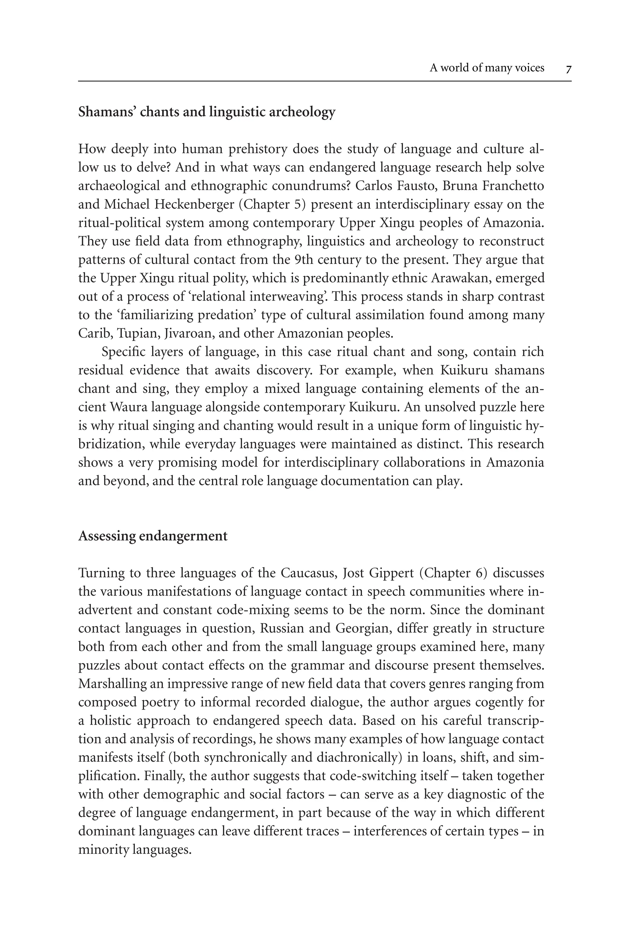 TSL[v.20020404] Prn:18/08/2008; 12:24 F: TSL7801.tex / p.7 (7)
A world of many voices 
Shamans’ chants and linguistic archeology
How deeply into human prehistory does the study of language and culture al-
low us to delve? And in what ways can endangered language research help solve
archaeological and ethnographic conundrums? Carlos Fausto, Bruna Franchetto
and Michael Heckenberger (Chapter 5) present an interdisciplinary essay on the
ritual-political system among contemporary Upper Xingu peoples of Amazonia.
They use field data from ethnography, linguistics and archeology to reconstruct
patterns of cultural contact from the 9th century to the present. They argue that
the Upper Xingu ritual polity, which is predominantly ethnic Arawakan, emerged
out of a process of ‘relational interweaving’. This process stands in sharp contrast
to the ‘familiarizing predation’ type of cultural assimilation found among many
Carib, Tupian, Jivaroan, and other Amazonian peoples.
Specific layers of language, in this case ritual chant and song, contain rich
residual evidence that awaits discovery. For example, when Kuikuru shamans
chant and sing, they employ a mixed language containing elements of the an-
cient Waura language alongside contemporary Kuikuru. An unsolved puzzle here
is why ritual singing and chanting would result in a unique form of linguistic hy-
bridization, while everyday languages were maintained as distinct. This research
shows a very promising model for interdisciplinary collaborations in Amazonia
and beyond, and the central role language documentation can play.
Assessing endangerment
Turning to three languages of the Caucasus, Jost Gippert (Chapter 6) discusses
the various manifestations of language contact in speech communities where in-
advertent and constant code-mixing seems to be the norm. Since the dominant
contact languages in question, Russian and Georgian, differ greatly in structure
both from each other and from the small language groups examined here, many
puzzles about contact effects on the grammar and discourse present themselves.
Marshalling an impressive range of new field data that covers genres ranging from
composed poetry to informal recorded dialogue, the author argues cogently for
a holistic approach to endangered speech data. Based on his careful transcrip-
tion and analysis of recordings, he shows many examples of how language contact
manifests itself (both synchronically and diachronically) in loans, shift, and sim-
plification. Finally, the author suggests that code-switching itself – taken together
with other demographic and social factors – can serve as a key diagnostic of the
degree of language endangerment, in part because of the way in which different
dominant languages can leave different traces – interferences of certain types – in
minority languages.
 
