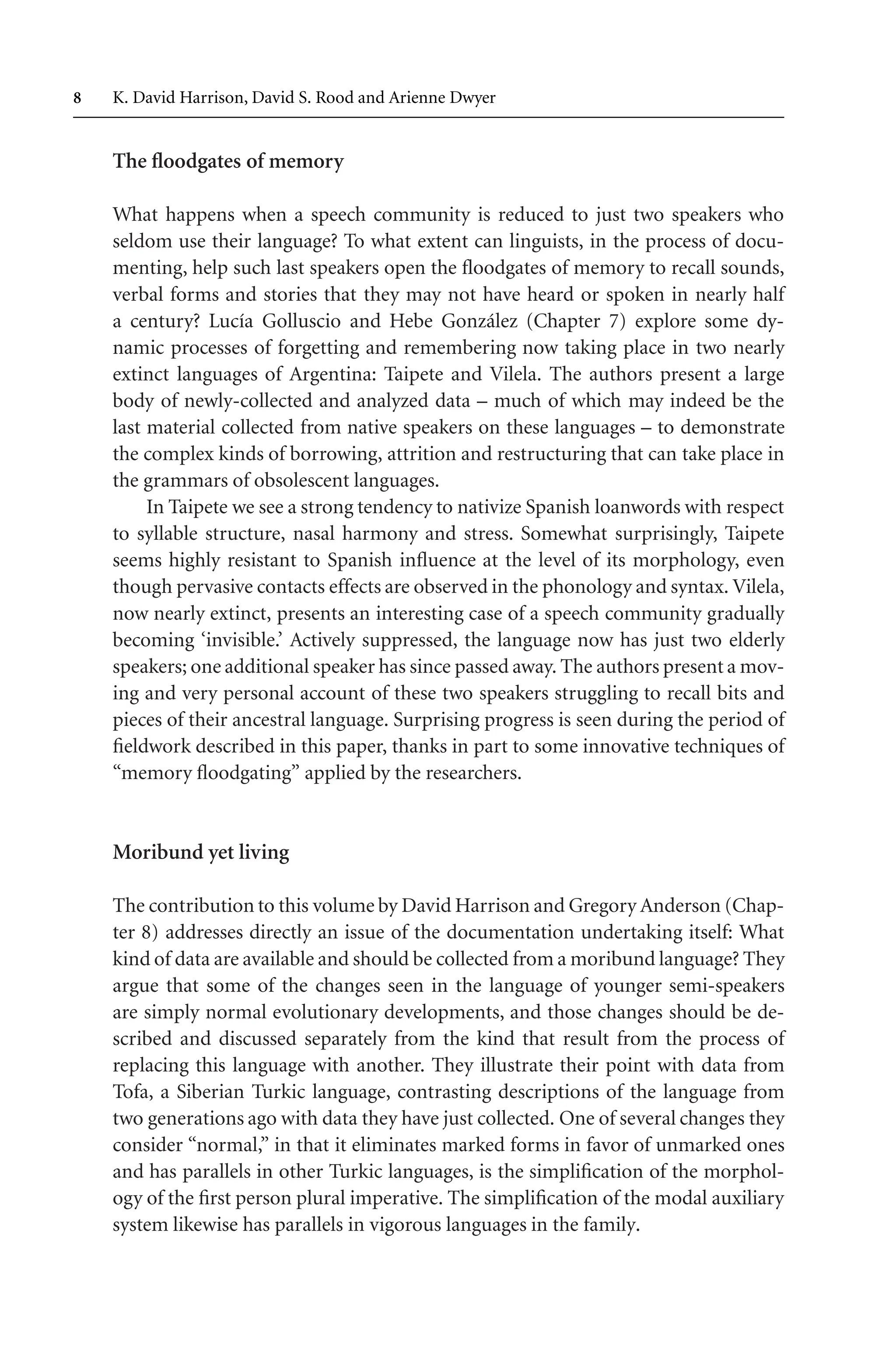 TSL[v.20020404] Prn:18/08/2008; 12:24 F: TSL7801.tex / p.8 (8)
 K. David Harrison, David S. Rood and Arienne Dwyer
The floodgates of memory
What happens when a speech community is reduced to just two speakers who
seldom use their language? To what extent can linguists, in the process of docu-
menting, help such last speakers open the floodgates of memory to recall sounds,
verbal forms and stories that they may not have heard or spoken in nearly half
a century? Lucía Golluscio and Hebe González (Chapter 7) explore some dy-
namic processes of forgetting and remembering now taking place in two nearly
extinct languages of Argentina: Taipete and Vilela. The authors present a large
body of newly-collected and analyzed data – much of which may indeed be the
last material collected from native speakers on these languages – to demonstrate
the complex kinds of borrowing, attrition and restructuring that can take place in
the grammars of obsolescent languages.
In Taipete we see a strong tendency to nativize Spanish loanwords with respect
to syllable structure, nasal harmony and stress. Somewhat surprisingly, Taipete
seems highly resistant to Spanish influence at the level of its morphology, even
though pervasive contacts effects are observed in the phonology and syntax. Vilela,
now nearly extinct, presents an interesting case of a speech community gradually
becoming ‘invisible.’ Actively suppressed, the language now has just two elderly
speakers; one additional speaker has since passed away. The authors present a mov-
ing and very personal account of these two speakers struggling to recall bits and
pieces of their ancestral language. Surprising progress is seen during the period of
fieldwork described in this paper, thanks in part to some innovative techniques of
“memory floodgating” applied by the researchers.
Moribund yet living
The contribution to this volume by David Harrison and Gregory Anderson (Chap-
ter 8) addresses directly an issue of the documentation undertaking itself: What
kind of data are available and should be collected from a moribund language? They
argue that some of the changes seen in the language of younger semi-speakers
are simply normal evolutionary developments, and those changes should be de-
scribed and discussed separately from the kind that result from the process of
replacing this language with another. They illustrate their point with data from
Tofa, a Siberian Turkic language, contrasting descriptions of the language from
two generations ago with data they have just collected. One of several changes they
consider “normal,” in that it eliminates marked forms in favor of unmarked ones
and has parallels in other Turkic languages, is the simplification of the morphol-
ogy of the first person plural imperative. The simplification of the modal auxiliary
system likewise has parallels in vigorous languages in the family.
 