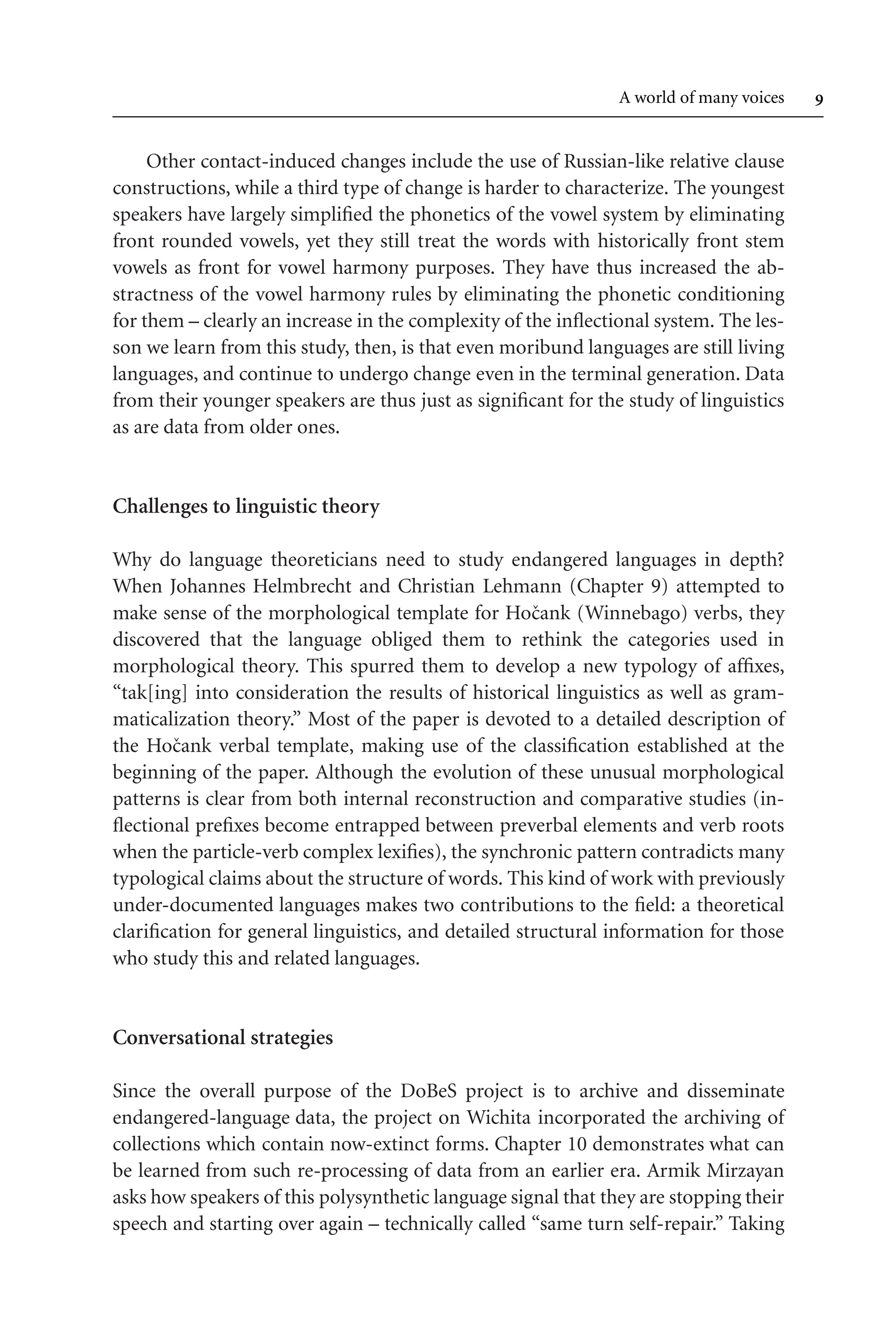 TSL[v.20020404] Prn:18/08/2008; 12:24 F: TSL7801.tex / p.9 (9)
A world of many voices 
Other contact-induced changes include the use of Russian-like relative clause
constructions, while a third type of change is harder to characterize. The youngest
speakers have largely simplified the phonetics of the vowel system by eliminating
front rounded vowels, yet they still treat the words with historically front stem
vowels as front for vowel harmony purposes. They have thus increased the ab-
stractness of the vowel harmony rules by eliminating the phonetic conditioning
for them – clearly an increase in the complexity of the inflectional system. The les-
son we learn from this study, then, is that even moribund languages are still living
languages, and continue to undergo change even in the terminal generation. Data
from their younger speakers are thus just as significant for the study of linguistics
as are data from older ones.
Challenges to linguistic theory
Why do language theoreticians need to study endangered languages in depth?
When Johannes Helmbrecht and Christian Lehmann (Chapter 9) attempted to
make sense of the morphological template for Hočank (Winnebago) verbs, they
discovered that the language obliged them to rethink the categories used in
morphological theory. This spurred them to develop a new typology of affixes,
“tak[ing] into consideration the results of historical linguistics as well as gram-
maticalization theory.” Most of the paper is devoted to a detailed description of
the Hočank verbal template, making use of the classification established at the
beginning of the paper. Although the evolution of these unusual morphological
patterns is clear from both internal reconstruction and comparative studies (in-
flectional prefixes become entrapped between preverbal elements and verb roots
when the particle-verb complex lexifies), the synchronic pattern contradicts many
typological claims about the structure of words. This kind of work with previously
under-documented languages makes two contributions to the field: a theoretical
clarification for general linguistics, and detailed structural information for those
who study this and related languages.
Conversational strategies
Since the overall purpose of the DoBeS project is to archive and disseminate
endangered-language data, the project on Wichita incorporated the archiving of
collections which contain now-extinct forms. Chapter 10 demonstrates what can
be learned from such re-processing of data from an earlier era. Armik Mirzayan
asks how speakers of this polysynthetic language signal that they are stopping their
speech and starting over again – technically called “same turn self-repair.” Taking
 