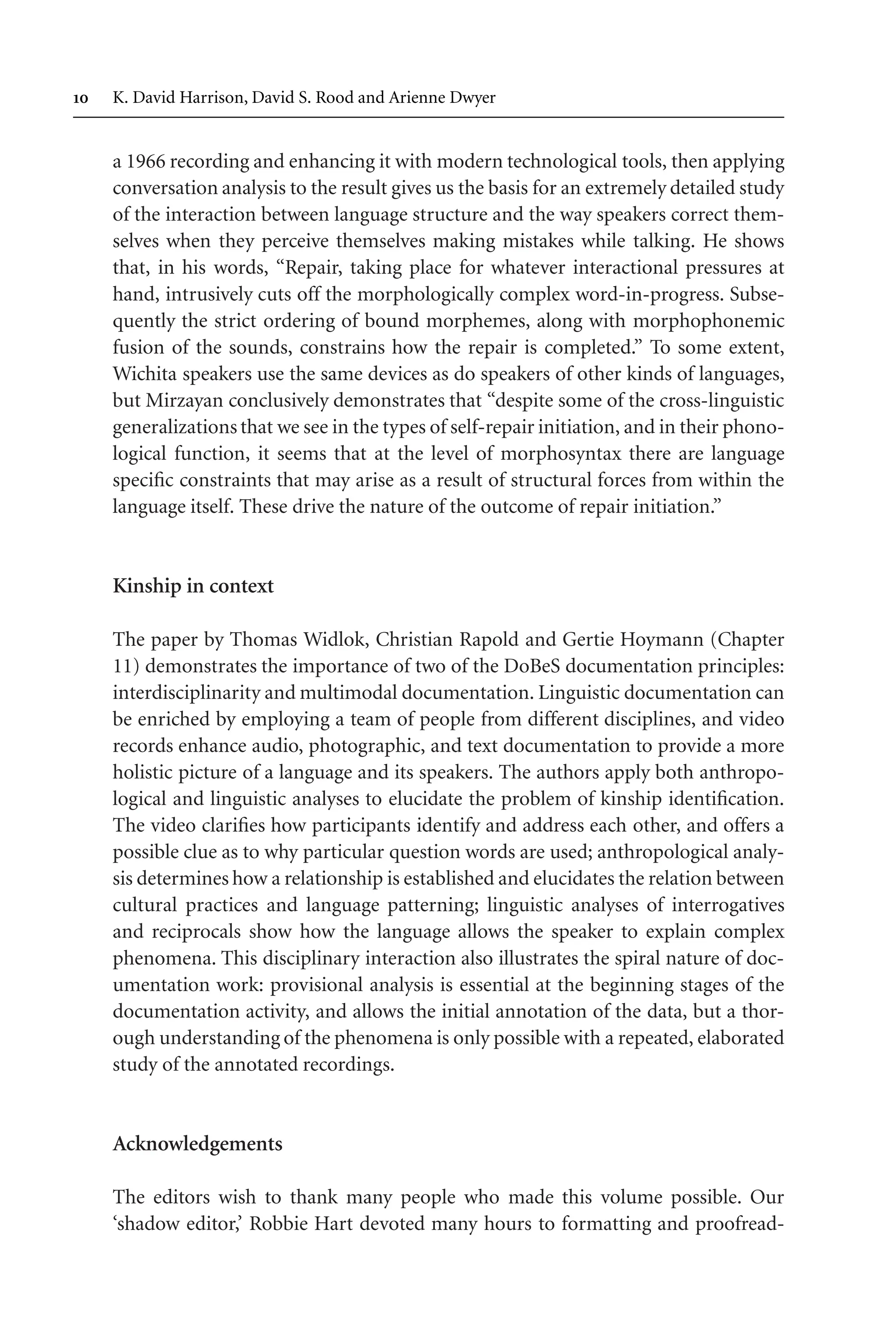 TSL[v.20020404] Prn:18/08/2008; 12:24 F: TSL7801.tex / p.10 (10)
 K. David Harrison, David S. Rood and Arienne Dwyer
a 1966 recording and enhancing it with modern technological tools, then applying
conversation analysis to the result gives us the basis for an extremely detailed study
of the interaction between language structure and the way speakers correct them-
selves when they perceive themselves making mistakes while talking. He shows
that, in his words, “Repair, taking place for whatever interactional pressures at
hand, intrusively cuts off the morphologically complex word-in-progress. Subse-
quently the strict ordering of bound morphemes, along with morphophonemic
fusion of the sounds, constrains how the repair is completed.” To some extent,
Wichita speakers use the same devices as do speakers of other kinds of languages,
but Mirzayan conclusively demonstrates that “despite some of the cross-linguistic
generalizationsthat we see in the types of self-repair initiation, and in their phono-
logical function, it seems that at the level of morphosyntax there are language
specific constraints that may arise as a result of structural forces from within the
language itself. These drive the nature of the outcome of repair initiation.”
Kinship in context
The paper by Thomas Widlok, Christian Rapold and Gertie Hoymann (Chapter
11) demonstrates the importance of two of the DoBeS documentation principles:
interdisciplinarity and multimodal documentation. Linguistic documentation can
be enriched by employing a team of people from different disciplines, and video
records enhance audio, photographic, and text documentation to provide a more
holistic picture of a language and its speakers. The authors apply both anthropo-
logical and linguistic analyses to elucidate the problem of kinship identification.
The video clarifies how participants identify and address each other, and offers a
possible clue as to why particular question words are used; anthropological analy-
sis determines how a relationship is established and elucidates the relation between
cultural practices and language patterning; linguistic analyses of interrogatives
and reciprocals show how the language allows the speaker to explain complex
phenomena. This disciplinary interaction also illustrates the spiral nature of doc-
umentation work: provisional analysis is essential at the beginning stages of the
documentation activity, and allows the initial annotation of the data, but a thor-
ough understanding of the phenomena is only possible with a repeated, elaborated
study of the annotated recordings.
Acknowledgements
The editors wish to thank many people who made this volume possible. Our
‘shadow editor,’ Robbie Hart devoted many hours to formatting and proofread-
 