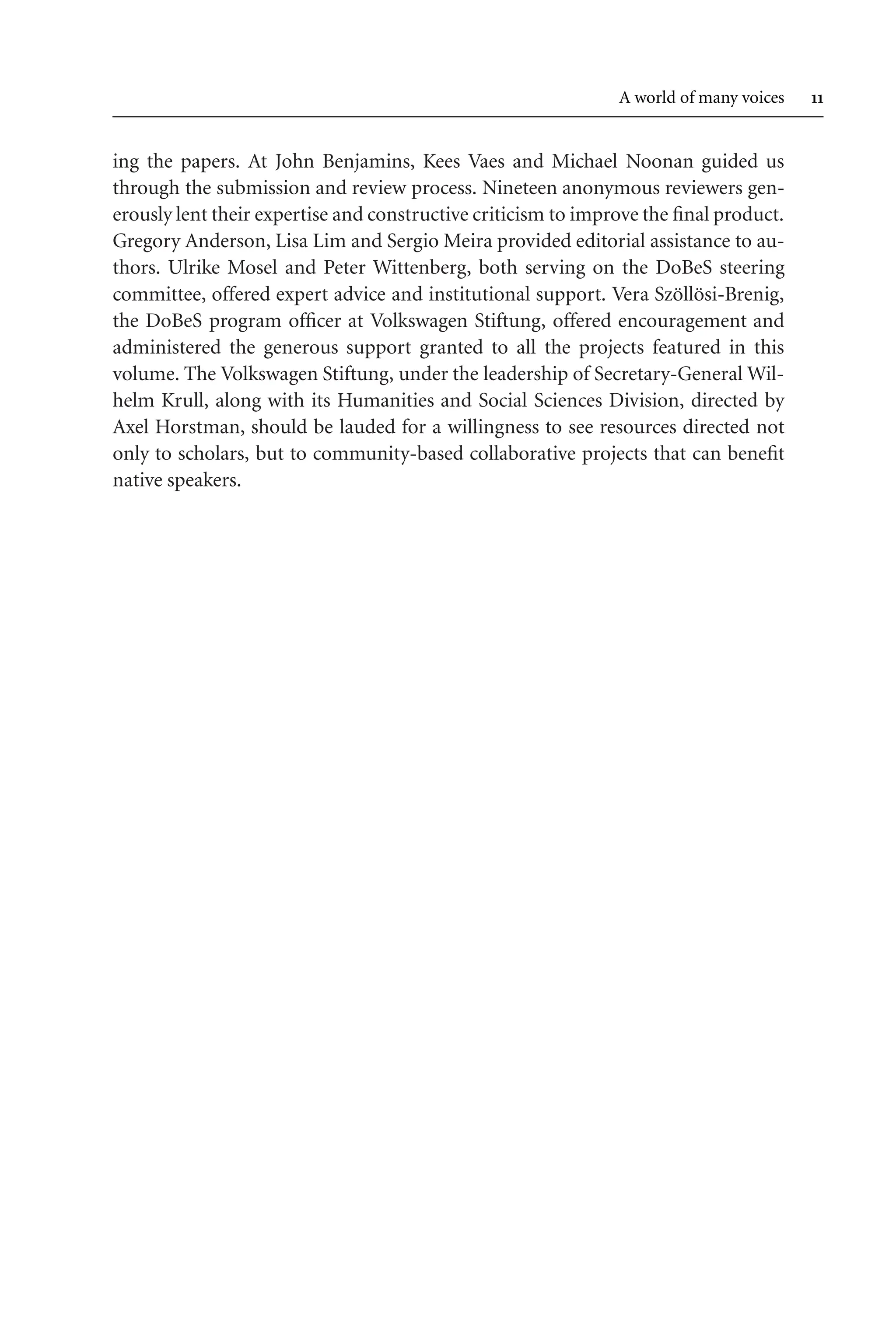 TSL[v.20020404] Prn:18/08/2008; 12:24 F: TSL7801.tex / p.11 (11)
A world of many voices 
ing the papers. At John Benjamins, Kees Vaes and Michael Noonan guided us
through the submission and review process. Nineteen anonymous reviewers gen-
erously lent their expertise and constructive criticism to improve the final product.
Gregory Anderson, Lisa Lim and Sergio Meira provided editorial assistance to au-
thors. Ulrike Mosel and Peter Wittenberg, both serving on the DoBeS steering
committee, offered expert advice and institutional support. Vera Szöllösi-Brenig,
the DoBeS program officer at Volkswagen Stiftung, offered encouragement and
administered the generous support granted to all the projects featured in this
volume. The Volkswagen Stiftung, under the leadership of Secretary-General Wil-
helm Krull, along with its Humanities and Social Sciences Division, directed by
Axel Horstman, should be lauded for a willingness to see resources directed not
only to scholars, but to community-based collaborative projects that can benefit
native speakers.
 