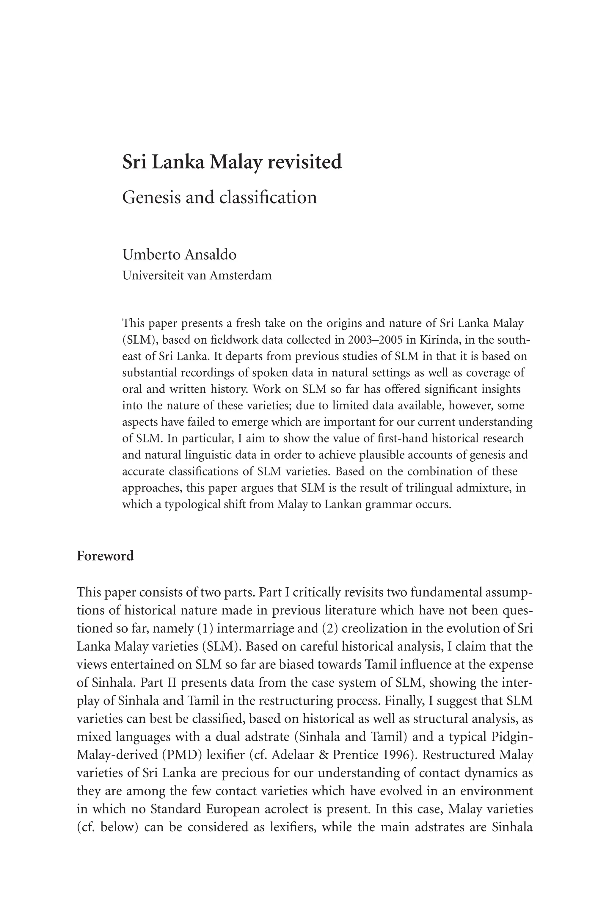 TSL[v.20020404] Prn:17/07/2008; 13:55 F: TSL7802.tex / p.1 (13)
Sri Lanka Malay revisited
Genesis and classification
Umberto Ansaldo
Universiteit van Amsterdam
This paper presents a fresh take on the origins and nature of Sri Lanka Malay
(SLM), based on fieldwork data collected in 2003–2005 in Kirinda, in the south-
east of Sri Lanka. It departs from previous studies of SLM in that it is based on
substantial recordings of spoken data in natural settings as well as coverage of
oral and written history. Work on SLM so far has offered significant insights
into the nature of these varieties; due to limited data available, however, some
aspects have failed to emerge which are important for our current understanding
of SLM. In particular, I aim to show the value of first-hand historical research
and natural linguistic data in order to achieve plausible accounts of genesis and
accurate classifications of SLM varieties. Based on the combination of these
approaches, this paper argues that SLM is the result of trilingual admixture, in
which a typological shift from Malay to Lankan grammar occurs.
Foreword
This paper consists of two parts. Part I critically revisits two fundamental assump-
tions of historical nature made in previous literature which have not been ques-
tioned so far, namely (1) intermarriage and (2) creolization in the evolution of Sri
Lanka Malay varieties (SLM). Based on careful historical analysis, I claim that the
views entertained on SLM so far are biased towards Tamil influence at the expense
of Sinhala. Part II presents data from the case system of SLM, showing the inter-
play of Sinhala and Tamil in the restructuring process. Finally, I suggest that SLM
varieties can best be classified, based on historical as well as structural analysis, as
mixed languages with a dual adstrate (Sinhala and Tamil) and a typical Pidgin-
Malay-derived (PMD) lexifier (cf. Adelaar  Prentice 1996). Restructured Malay
varieties of Sri Lanka are precious for our understanding of contact dynamics as
they are among the few contact varieties which have evolved in an environment
in which no Standard European acrolect is present. In this case, Malay varieties
(cf. below) can be considered as lexifiers, while the main adstrates are Sinhala
 