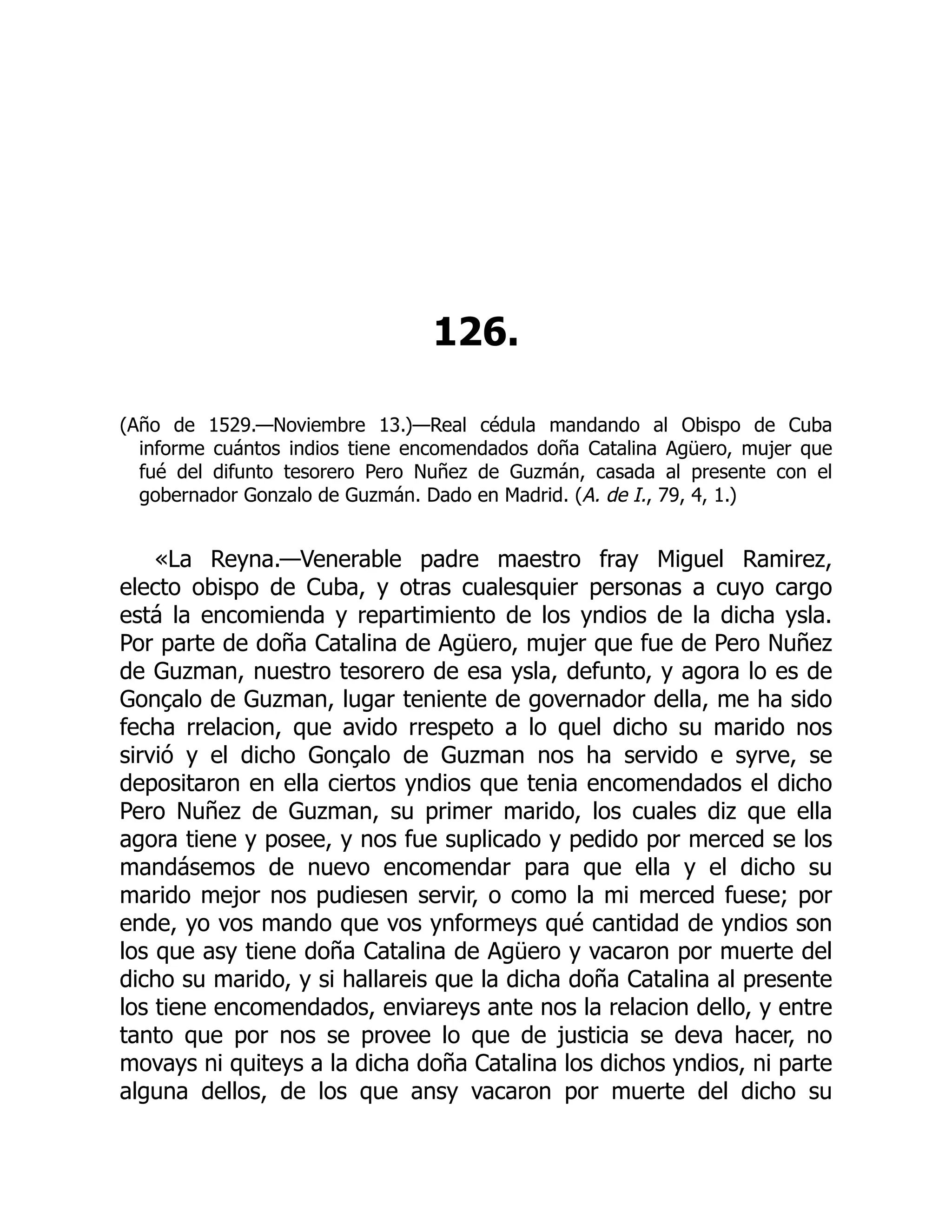 126.
(Año de 1529.—Noviembre 13.)—Real cédula mandando al Obispo de Cuba
informe cuántos indios tiene encomendados doña Catalina Agüero, mujer que
fué del difunto tesorero Pero Nuñez de Guzmán, casada al presente con el
gobernador Gonzalo de Guzmán. Dado en Madrid. (A. de I., 79, 4, 1.)
«La Reyna.—Venerable padre maestro fray Miguel Ramirez,
electo obispo de Cuba, y otras cualesquier personas a cuyo cargo
está la encomienda y repartimiento de los yndios de la dicha ysla.
Por parte de doña Catalina de Agüero, mujer que fue de Pero Nuñez
de Guzman, nuestro tesorero de esa ysla, defunto, y agora lo es de
Gonçalo de Guzman, lugar teniente de governador della, me ha sido
fecha rrelacion, que avido rrespeto a lo quel dicho su marido nos
sirvió y el dicho Gonçalo de Guzman nos ha servido e syrve, se
depositaron en ella ciertos yndios que tenia encomendados el dicho
Pero Nuñez de Guzman, su primer marido, los cuales diz que ella
agora tiene y posee, y nos fue suplicado y pedido por merced se los
mandásemos de nuevo encomendar para que ella y el dicho su
marido mejor nos pudiesen servir, o como la mi merced fuese; por
ende, yo vos mando que vos ynformeys qué cantidad de yndios son
los que asy tiene doña Catalina de Agüero y vacaron por muerte del
dicho su marido, y si hallareis que la dicha doña Catalina al presente
los tiene encomendados, enviareys ante nos la relacion dello, y entre
tanto que por nos se provee lo que de justicia se deva hacer, no
movays ni quiteys a la dicha doña Catalina los dichos yndios, ni parte
alguna dellos, de los que ansy vacaron por muerte del dicho su
 