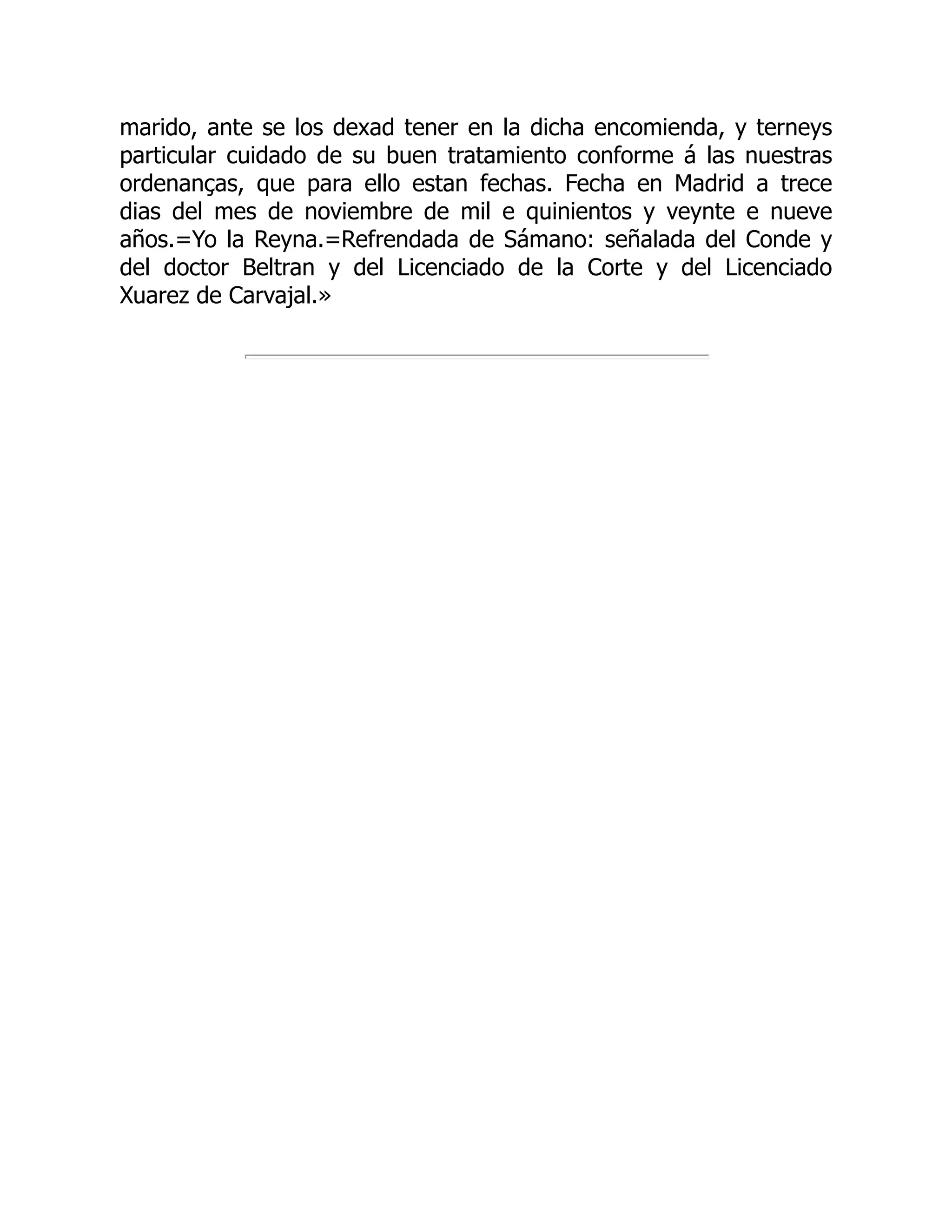 marido, ante se los dexad tener en la dicha encomienda, y terneys
particular cuidado de su buen tratamiento conforme á las nuestras
ordenanças, que para ello estan fechas. Fecha en Madrid a trece
dias del mes de noviembre de mil e quinientos y veynte e nueve
años.=Yo la Reyna.=Refrendada de Sámano: señalada del Conde y
del doctor Beltran y del Licenciado de la Corte y del Licenciado
Xuarez de Carvajal.»
 