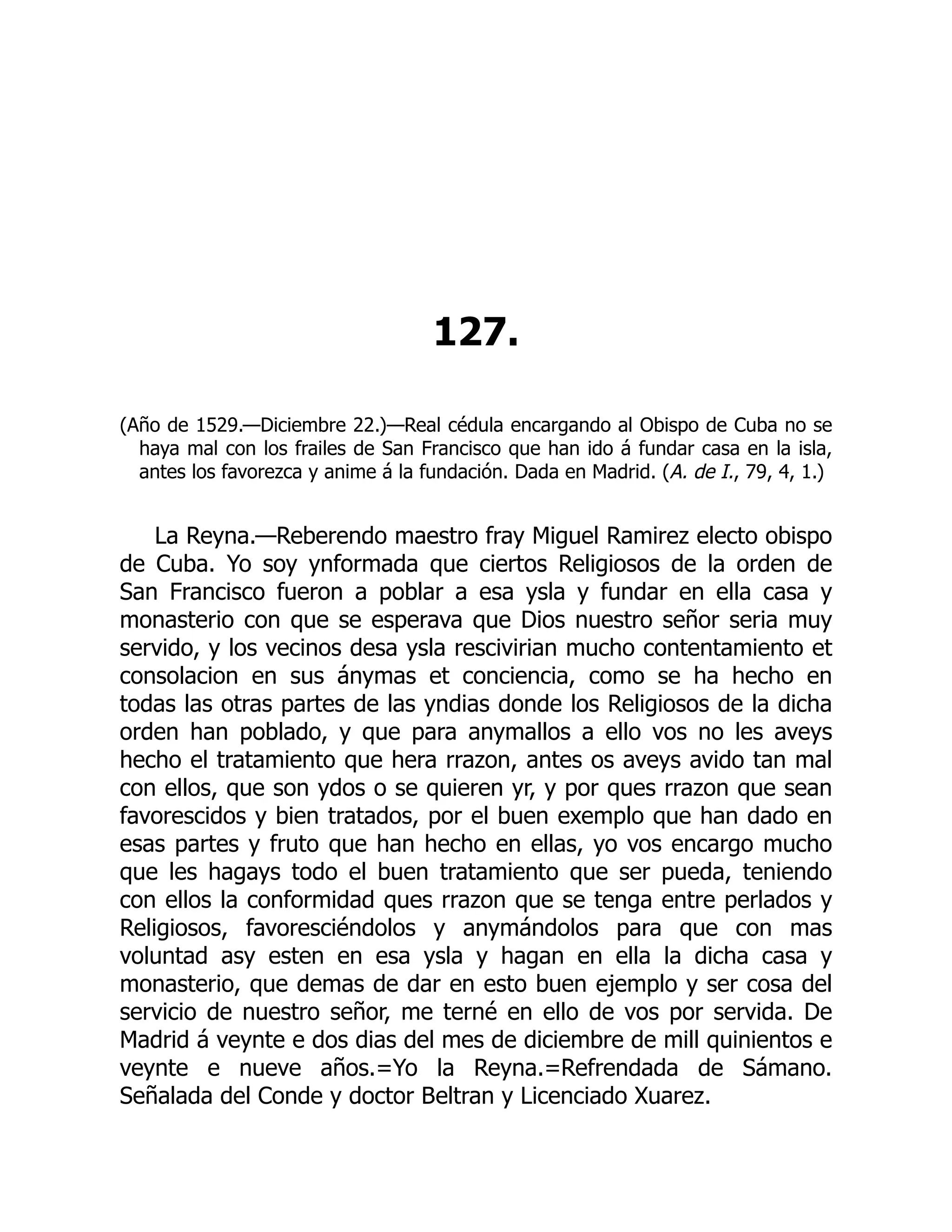 127.
(Año de 1529.—Diciembre 22.)—Real cédula encargando al Obispo de Cuba no se
haya mal con los frailes de San Francisco que han ido á fundar casa en la isla,
antes los favorezca y anime á la fundación. Dada en Madrid. (A. de I., 79, 4, 1.)
La Reyna.—Reberendo maestro fray Miguel Ramirez electo obispo
de Cuba. Yo soy ynformada que ciertos Religiosos de la orden de
San Francisco fueron a poblar a esa ysla y fundar en ella casa y
monasterio con que se esperava que Dios nuestro señor seria muy
servido, y los vecinos desa ysla rescivirian mucho contentamiento et
consolacion en sus ánymas et conciencia, como se ha hecho en
todas las otras partes de las yndias donde los Religiosos de la dicha
orden han poblado, y que para anymallos a ello vos no les aveys
hecho el tratamiento que hera rrazon, antes os aveys avido tan mal
con ellos, que son ydos o se quieren yr, y por ques rrazon que sean
favorescidos y bien tratados, por el buen exemplo que han dado en
esas partes y fruto que han hecho en ellas, yo vos encargo mucho
que les hagays todo el buen tratamiento que ser pueda, teniendo
con ellos la conformidad ques rrazon que se tenga entre perlados y
Religiosos, favoresciéndolos y anymándolos para que con mas
voluntad asy esten en esa ysla y hagan en ella la dicha casa y
monasterio, que demas de dar en esto buen ejemplo y ser cosa del
servicio de nuestro señor, me terné en ello de vos por servida. De
Madrid á veynte e dos dias del mes de diciembre de mill quinientos e
veynte e nueve años.=Yo la Reyna.=Refrendada de Sámano.
Señalada del Conde y doctor Beltran y Licenciado Xuarez.
 