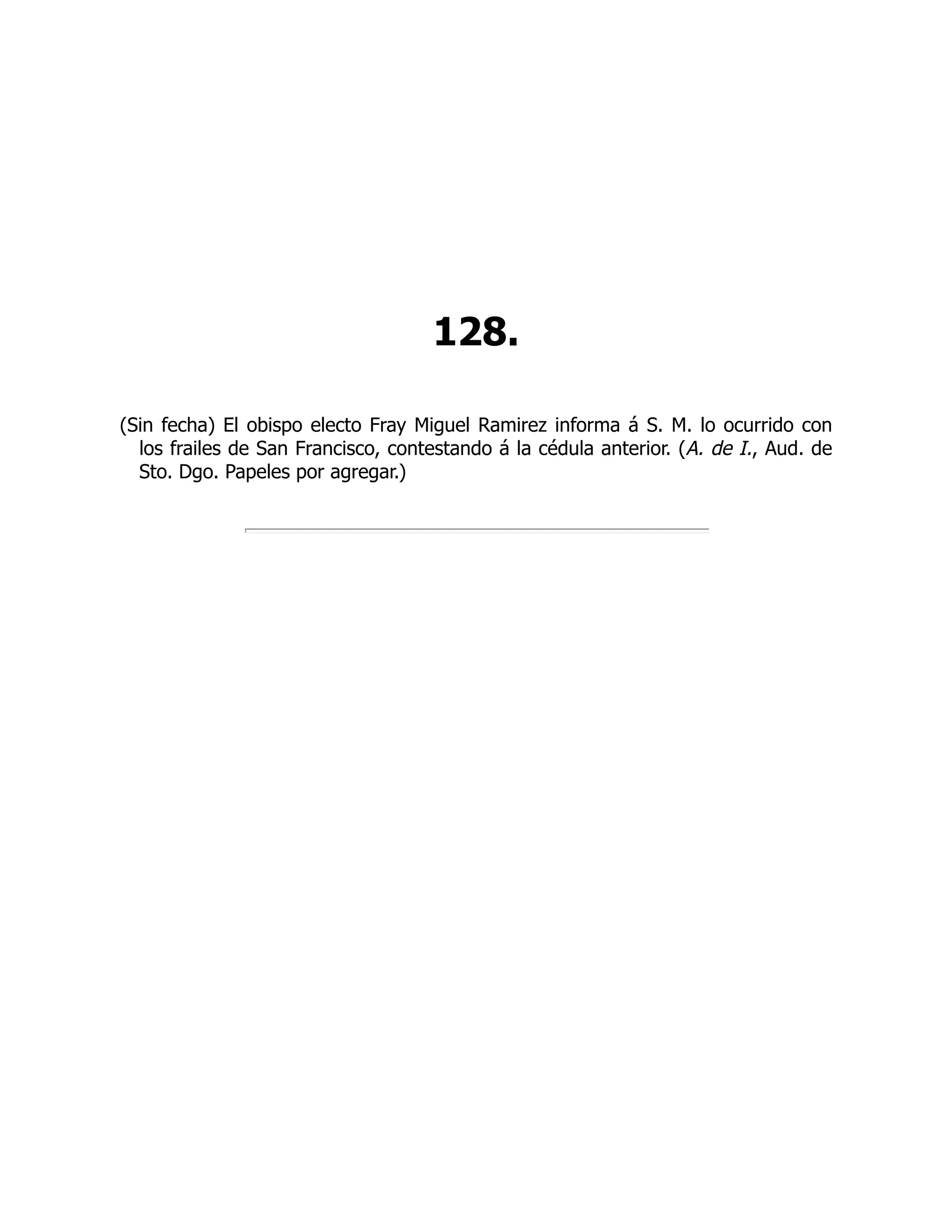 128.
(Sin fecha) El obispo electo Fray Miguel Ramirez informa á S. M. lo ocurrido con
los frailes de San Francisco, contestando á la cédula anterior. (A. de I., Aud. de
Sto. Dgo. Papeles por agregar.)
 