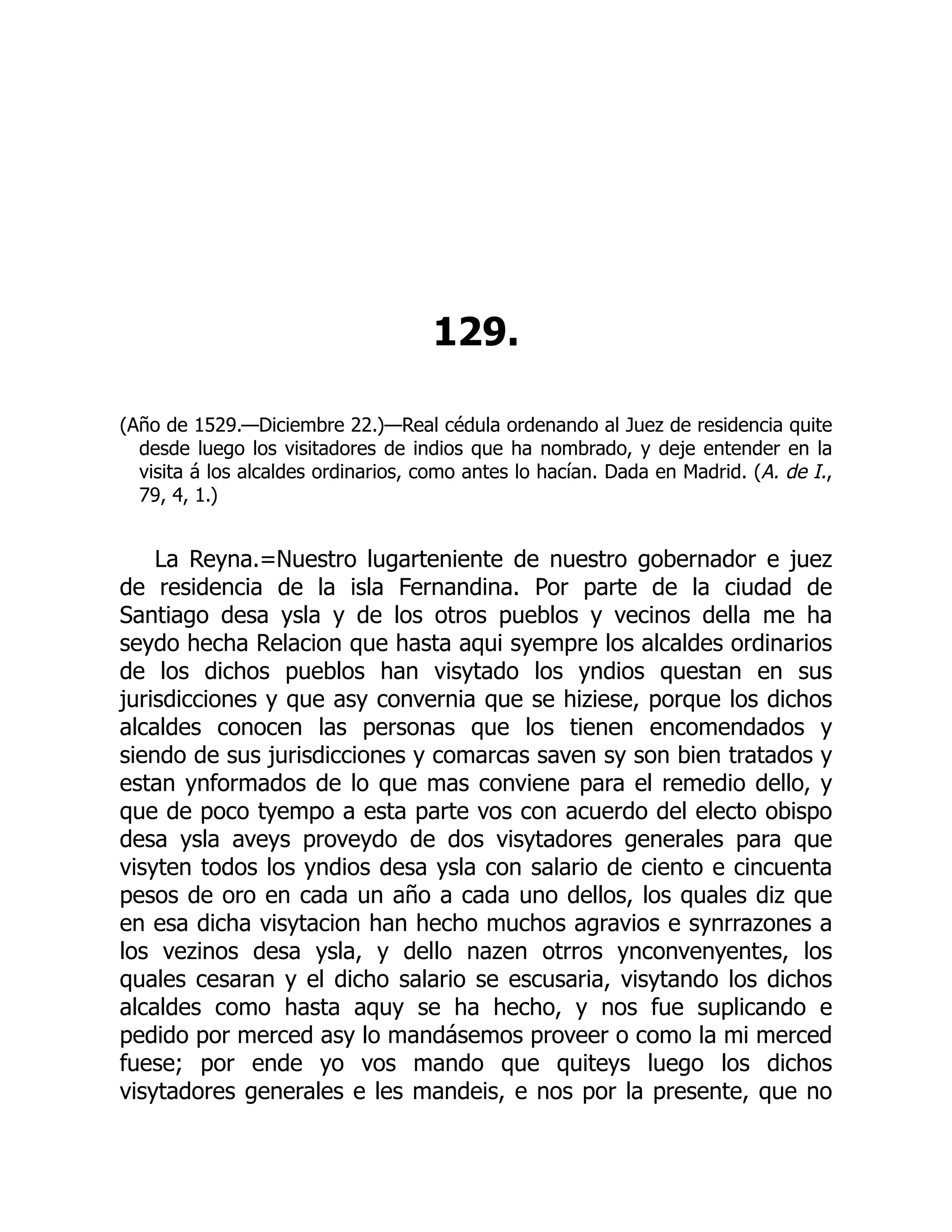 129.
(Año de 1529.—Diciembre 22.)—Real cédula ordenando al Juez de residencia quite
desde luego los visitadores de indios que ha nombrado, y deje entender en la
visita á los alcaldes ordinarios, como antes lo hacían. Dada en Madrid. (A. de I.,
79, 4, 1.)
La Reyna.=Nuestro lugarteniente de nuestro gobernador e juez
de residencia de la isla Fernandina. Por parte de la ciudad de
Santiago desa ysla y de los otros pueblos y vecinos della me ha
seydo hecha Relacion que hasta aqui syempre los alcaldes ordinarios
de los dichos pueblos han visytado los yndios questan en sus
jurisdicciones y que asy convernia que se hiziese, porque los dichos
alcaldes conocen las personas que los tienen encomendados y
siendo de sus jurisdicciones y comarcas saven sy son bien tratados y
estan ynformados de lo que mas conviene para el remedio dello, y
que de poco tyempo a esta parte vos con acuerdo del electo obispo
desa ysla aveys proveydo de dos visytadores generales para que
visyten todos los yndios desa ysla con salario de ciento e cincuenta
pesos de oro en cada un año a cada uno dellos, los quales diz que
en esa dicha visytacion han hecho muchos agravios e synrrazones a
los vezinos desa ysla, y dello nazen otrros ynconvenyentes, los
quales cesaran y el dicho salario se escusaria, visytando los dichos
alcaldes como hasta aquy se ha hecho, y nos fue suplicando e
pedido por merced asy lo mandásemos proveer o como la mi merced
fuese; por ende yo vos mando que quiteys luego los dichos
visytadores generales e les mandeis, e nos por la presente, que no
 