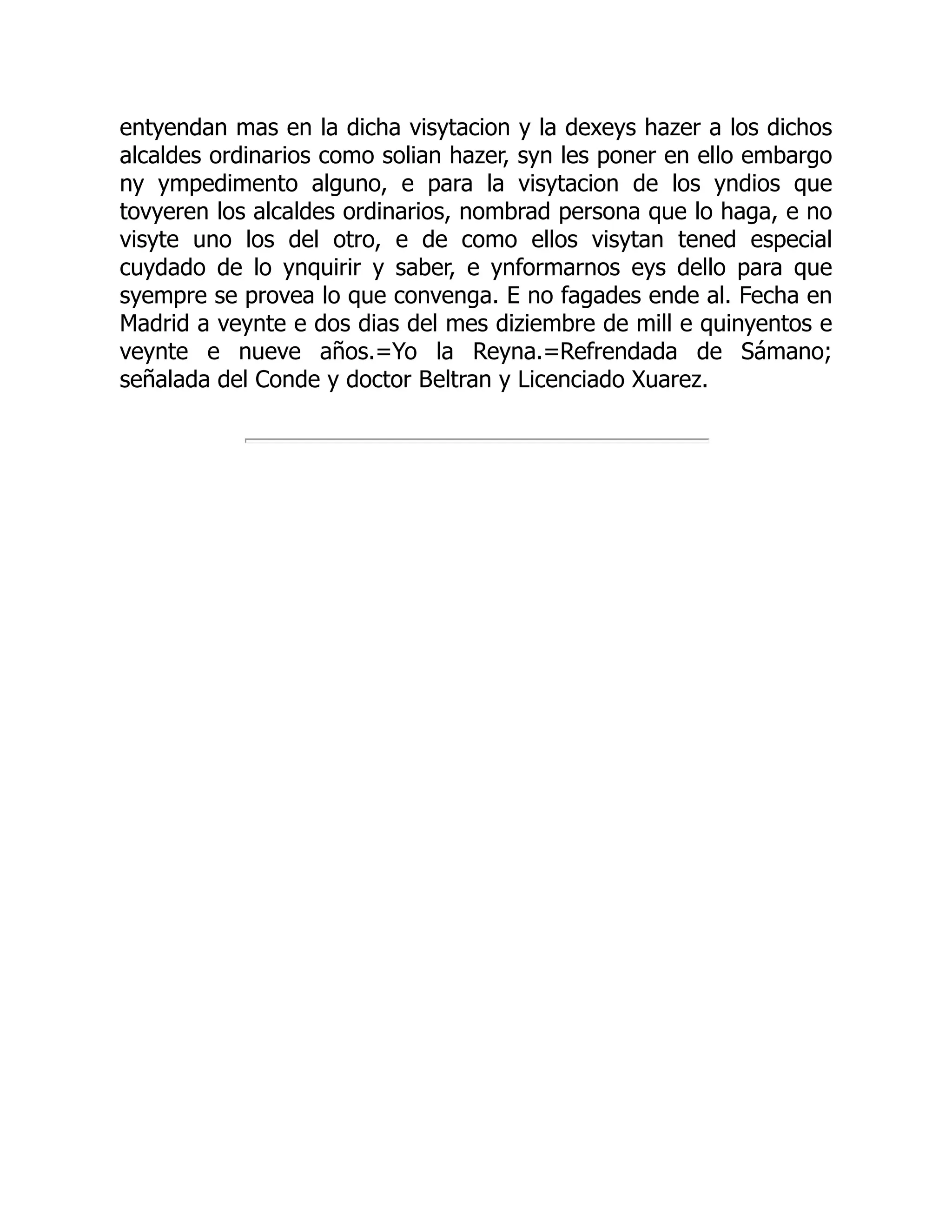 entyendan mas en la dicha visytacion y la dexeys hazer a los dichos
alcaldes ordinarios como solian hazer, syn les poner en ello embargo
ny ympedimento alguno, e para la visytacion de los yndios que
tovyeren los alcaldes ordinarios, nombrad persona que lo haga, e no
visyte uno los del otro, e de como ellos visytan tened especial
cuydado de lo ynquirir y saber, e ynformarnos eys dello para que
syempre se provea lo que convenga. E no fagades ende al. Fecha en
Madrid a veynte e dos dias del mes diziembre de mill e quinyentos e
veynte e nueve años.=Yo la Reyna.=Refrendada de Sámano;
señalada del Conde y doctor Beltran y Licenciado Xuarez.
 