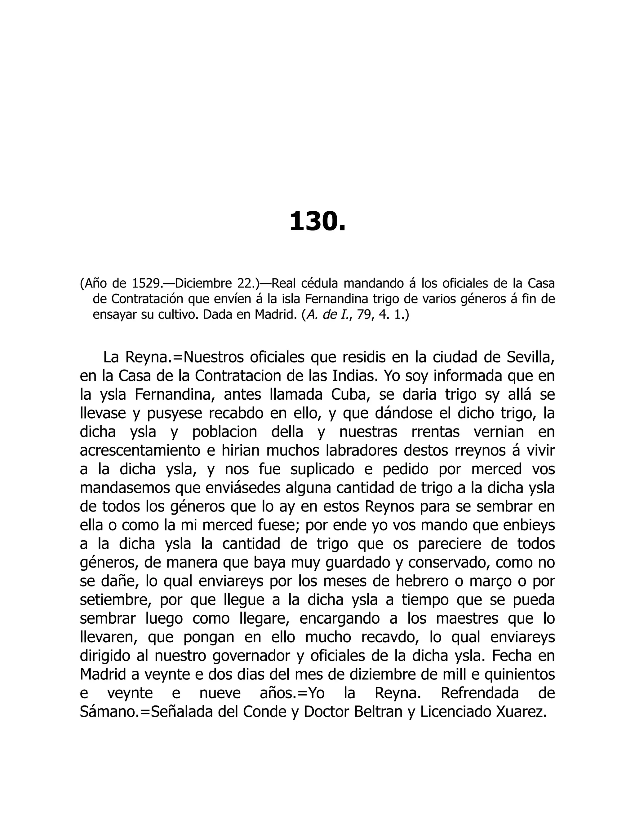 130.
(Año de 1529.—Diciembre 22.)—Real cédula mandando á los oficiales de la Casa
de Contratación que envíen á la isla Fernandina trigo de varios géneros á fin de
ensayar su cultivo. Dada en Madrid. (A. de I., 79, 4. 1.)
La Reyna.=Nuestros oficiales que residis en la ciudad de Sevilla,
en la Casa de la Contratacion de las Indias. Yo soy informada que en
la ysla Fernandina, antes llamada Cuba, se daria trigo sy allá se
llevase y pusyese recabdo en ello, y que dándose el dicho trigo, la
dicha ysla y poblacion della y nuestras rrentas vernian en
acrescentamiento e hirian muchos labradores destos rreynos á vivir
a la dicha ysla, y nos fue suplicado e pedido por merced vos
mandasemos que enviásedes alguna cantidad de trigo a la dicha ysla
de todos los géneros que lo ay en estos Reynos para se sembrar en
ella o como la mi merced fuese; por ende yo vos mando que enbieys
a la dicha ysla la cantidad de trigo que os pareciere de todos
géneros, de manera que baya muy guardado y conservado, como no
se dañe, lo qual enviareys por los meses de hebrero o março o por
setiembre, por que llegue a la dicha ysla a tiempo que se pueda
sembrar luego como llegare, encargando a los maestres que lo
llevaren, que pongan en ello mucho recavdo, lo qual enviareys
dirigido al nuestro governador y oficiales de la dicha ysla. Fecha en
Madrid a veynte e dos dias del mes de diziembre de mill e quinientos
e veynte e nueve años.=Yo la Reyna. Refrendada de
Sámano.=Señalada del Conde y Doctor Beltran y Licenciado Xuarez.
 