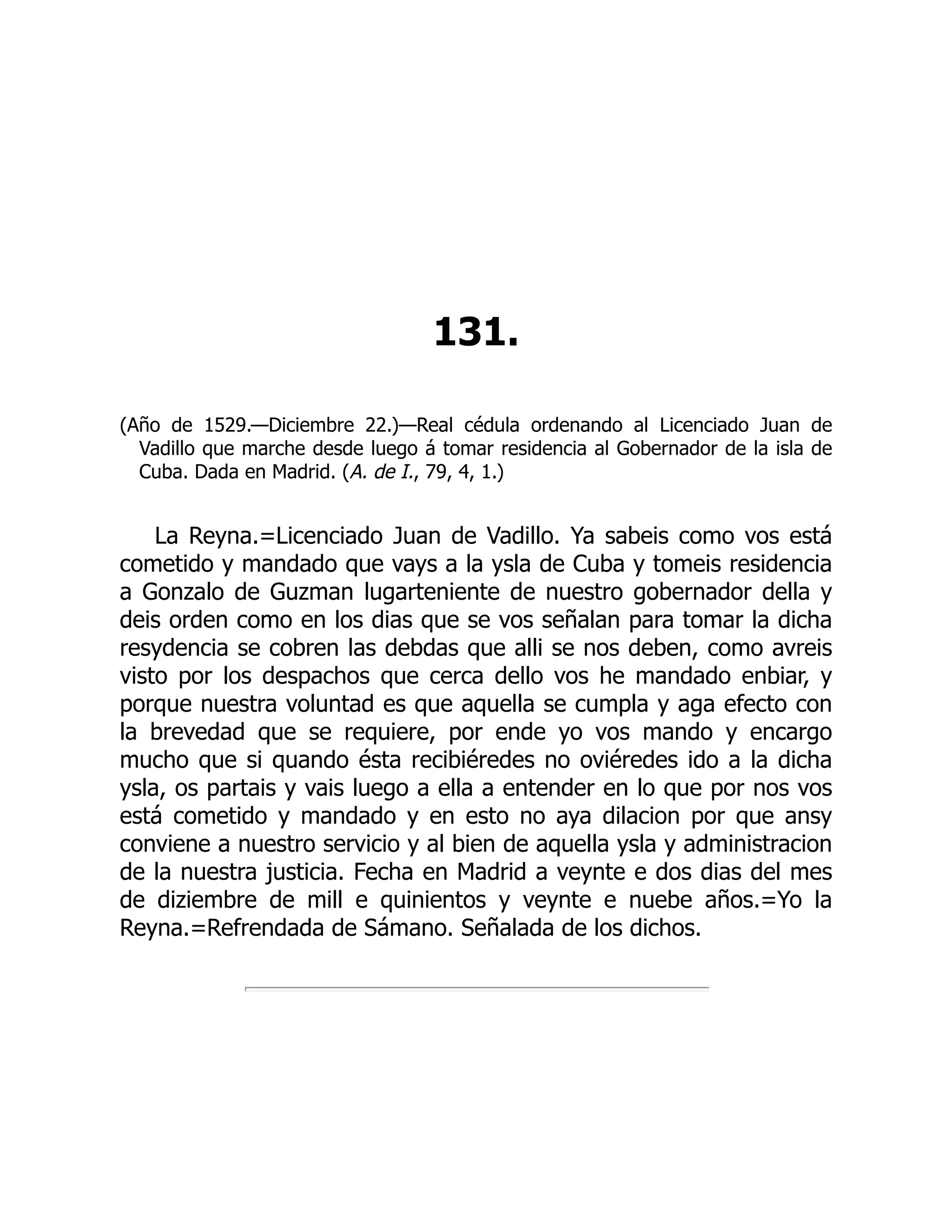 131.
(Año de 1529.—Diciembre 22.)—Real cédula ordenando al Licenciado Juan de
Vadillo que marche desde luego á tomar residencia al Gobernador de la isla de
Cuba. Dada en Madrid. (A. de I., 79, 4, 1.)
La Reyna.=Licenciado Juan de Vadillo. Ya sabeis como vos está
cometido y mandado que vays a la ysla de Cuba y tomeis residencia
a Gonzalo de Guzman lugarteniente de nuestro gobernador della y
deis orden como en los dias que se vos señalan para tomar la dicha
resydencia se cobren las debdas que alli se nos deben, como avreis
visto por los despachos que cerca dello vos he mandado enbiar, y
porque nuestra voluntad es que aquella se cumpla y aga efecto con
la brevedad que se requiere, por ende yo vos mando y encargo
mucho que si quando ésta recibiéredes no oviéredes ido a la dicha
ysla, os partais y vais luego a ella a entender en lo que por nos vos
está cometido y mandado y en esto no aya dilacion por que ansy
conviene a nuestro servicio y al bien de aquella ysla y administracion
de la nuestra justicia. Fecha en Madrid a veynte e dos dias del mes
de diziembre de mill e quinientos y veynte e nuebe años.=Yo la
Reyna.=Refrendada de Sámano. Señalada de los dichos.
 
