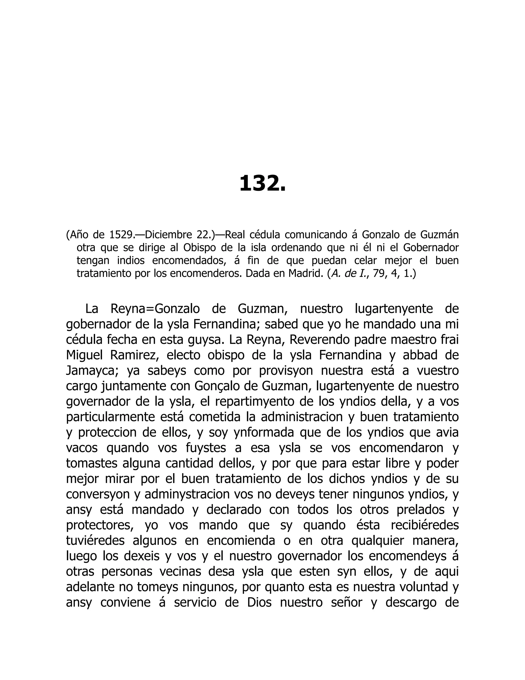 132.
(Año de 1529.—Diciembre 22.)—Real cédula comunicando á Gonzalo de Guzmán
otra que se dirige al Obispo de la isla ordenando que ni él ni el Gobernador
tengan indios encomendados, á fin de que puedan celar mejor el buen
tratamiento por los encomenderos. Dada en Madrid. (A. de I., 79, 4, 1.)
La Reyna=Gonzalo de Guzman, nuestro lugartenyente de
gobernador de la ysla Fernandina; sabed que yo he mandado una mi
cédula fecha en esta guysa. La Reyna, Reverendo padre maestro frai
Miguel Ramirez, electo obispo de la ysla Fernandina y abbad de
Jamayca; ya sabeys como por provisyon nuestra está a vuestro
cargo juntamente con Gonçalo de Guzman, lugartenyente de nuestro
governador de la ysla, el repartimyento de los yndios della, y a vos
particularmente está cometida la administracion y buen tratamiento
y proteccion de ellos, y soy ynformada que de los yndios que avia
vacos quando vos fuystes a esa ysla se vos encomendaron y
tomastes alguna cantidad dellos, y por que para estar libre y poder
mejor mirar por el buen tratamiento de los dichos yndios y de su
conversyon y adminystracion vos no deveys tener ningunos yndios, y
ansy está mandado y declarado con todos los otros prelados y
protectores, yo vos mando que sy quando ésta recibiéredes
tuviéredes algunos en encomienda o en otra qualquier manera,
luego los dexeis y vos y el nuestro governador los encomendeys á
otras personas vecinas desa ysla que esten syn ellos, y de aqui
adelante no tomeys ningunos, por quanto esta es nuestra voluntad y
ansy conviene á servicio de Dios nuestro señor y descargo de
 