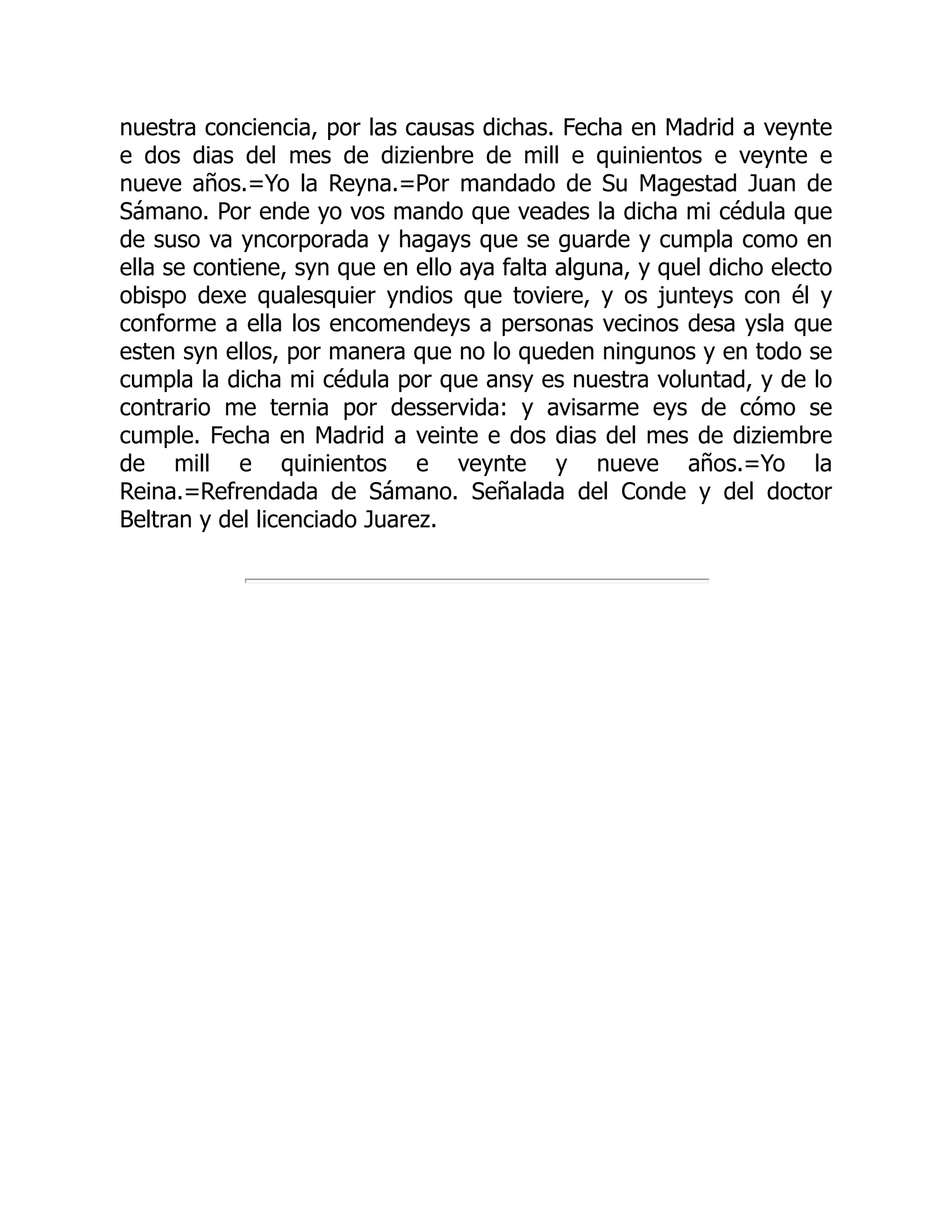 nuestra conciencia, por las causas dichas. Fecha en Madrid a veynte
e dos dias del mes de dizienbre de mill e quinientos e veynte e
nueve años.=Yo la Reyna.=Por mandado de Su Magestad Juan de
Sámano. Por ende yo vos mando que veades la dicha mi cédula que
de suso va yncorporada y hagays que se guarde y cumpla como en
ella se contiene, syn que en ello aya falta alguna, y quel dicho electo
obispo dexe qualesquier yndios que toviere, y os junteys con él y
conforme a ella los encomendeys a personas vecinos desa ysla que
esten syn ellos, por manera que no lo queden ningunos y en todo se
cumpla la dicha mi cédula por que ansy es nuestra voluntad, y de lo
contrario me ternia por desservida: y avisarme eys de cómo se
cumple. Fecha en Madrid a veinte e dos dias del mes de diziembre
de mill e quinientos e veynte y nueve años.=Yo la
Reina.=Refrendada de Sámano. Señalada del Conde y del doctor
Beltran y del licenciado Juarez.
 
