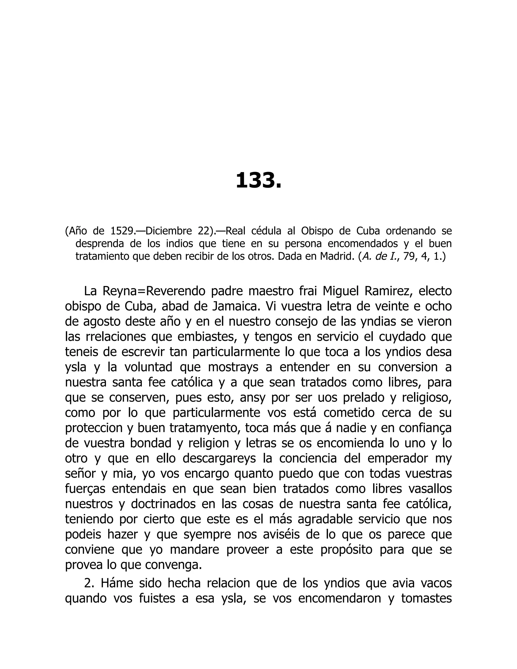133.
(Año de 1529.—Diciembre 22).—Real cédula al Obispo de Cuba ordenando se
desprenda de los indios que tiene en su persona encomendados y el buen
tratamiento que deben recibir de los otros. Dada en Madrid. (A. de I., 79, 4, 1.)
La Reyna=Reverendo padre maestro frai Miguel Ramirez, electo
obispo de Cuba, abad de Jamaica. Vi vuestra letra de veinte e ocho
de agosto deste año y en el nuestro consejo de las yndias se vieron
las rrelaciones que embiastes, y tengos en servicio el cuydado que
teneis de escrevir tan particularmente lo que toca a los yndios desa
ysla y la voluntad que mostrays a entender en su conversion a
nuestra santa fee católica y a que sean tratados como libres, para
que se conserven, pues esto, ansy por ser uos prelado y religioso,
como por lo que particularmente vos está cometido cerca de su
proteccion y buen tratamyento, toca más que á nadie y en confiança
de vuestra bondad y religion y letras se os encomienda lo uno y lo
otro y que en ello descargareys la conciencia del emperador my
señor y mia, yo vos encargo quanto puedo que con todas vuestras
fuerças entendais en que sean bien tratados como libres vasallos
nuestros y doctrinados en las cosas de nuestra santa fee católica,
teniendo por cierto que este es el más agradable servicio que nos
podeis hazer y que syempre nos aviséis de lo que os parece que
conviene que yo mandare proveer a este propósito para que se
provea lo que convenga.
2. Háme sido hecha relacion que de los yndios que avia vacos
quando vos fuistes a esa ysla, se vos encomendaron y tomastes
 