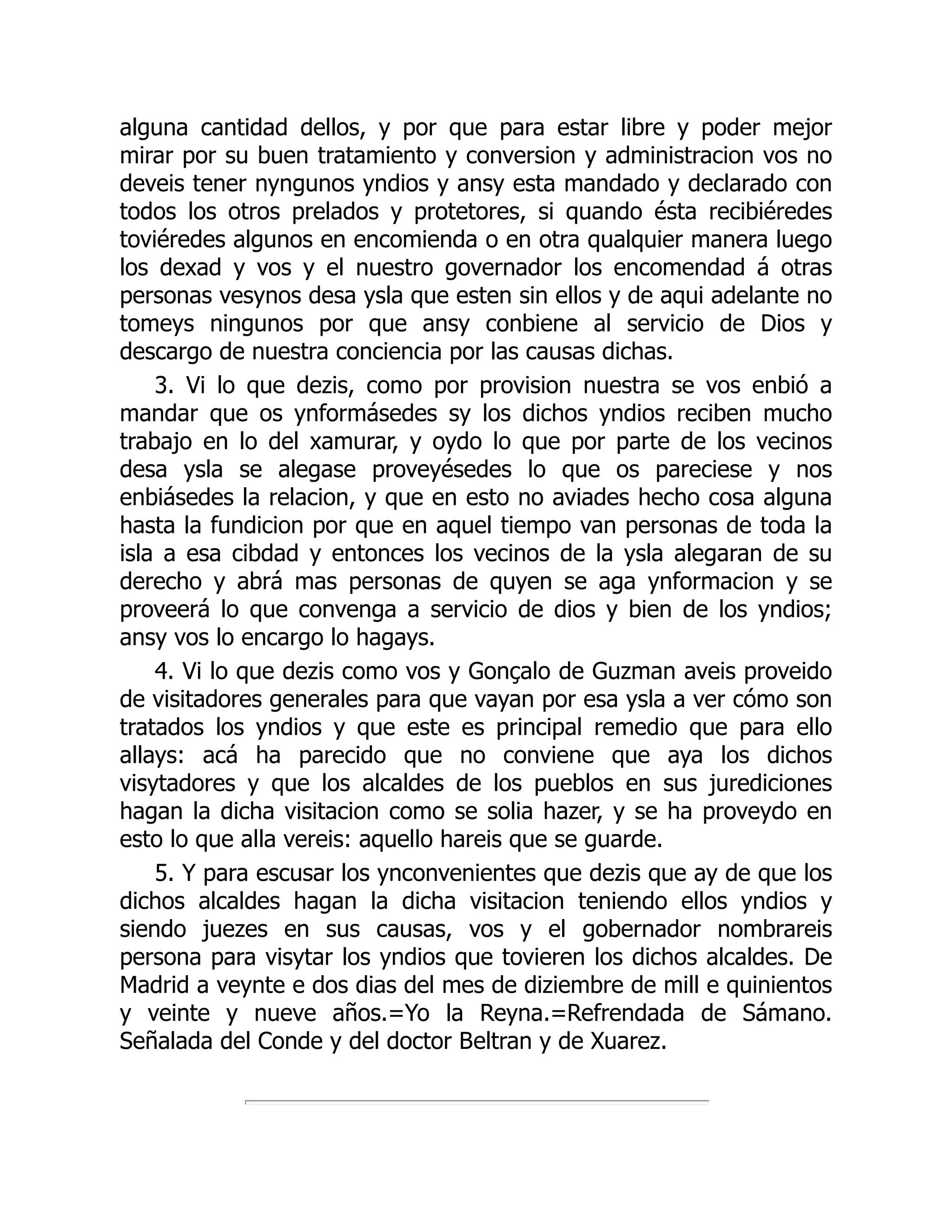 alguna cantidad dellos, y por que para estar libre y poder mejor
mirar por su buen tratamiento y conversion y administracion vos no
deveis tener nyngunos yndios y ansy esta mandado y declarado con
todos los otros prelados y protetores, si quando ésta recibiéredes
toviéredes algunos en encomienda o en otra qualquier manera luego
los dexad y vos y el nuestro governador los encomendad á otras
personas vesynos desa ysla que esten sin ellos y de aqui adelante no
tomeys ningunos por que ansy conbiene al servicio de Dios y
descargo de nuestra conciencia por las causas dichas.
3. Vi lo que dezis, como por provision nuestra se vos enbió a
mandar que os ynformásedes sy los dichos yndios reciben mucho
trabajo en lo del xamurar, y oydo lo que por parte de los vecinos
desa ysla se alegase proveyésedes lo que os pareciese y nos
enbiásedes la relacion, y que en esto no aviades hecho cosa alguna
hasta la fundicion por que en aquel tiempo van personas de toda la
isla a esa cibdad y entonces los vecinos de la ysla alegaran de su
derecho y abrá mas personas de quyen se aga ynformacion y se
proveerá lo que convenga a servicio de dios y bien de los yndios;
ansy vos lo encargo lo hagays.
4. Vi lo que dezis como vos y Gonçalo de Guzman aveis proveido
de visitadores generales para que vayan por esa ysla a ver cómo son
tratados los yndios y que este es principal remedio que para ello
allays: acá ha parecido que no conviene que aya los dichos
visytadores y que los alcaldes de los pueblos en sus jurediciones
hagan la dicha visitacion como se solia hazer, y se ha proveydo en
esto lo que alla vereis: aquello hareis que se guarde.
5. Y para escusar los ynconvenientes que dezis que ay de que los
dichos alcaldes hagan la dicha visitacion teniendo ellos yndios y
siendo juezes en sus causas, vos y el gobernador nombrareis
persona para visytar los yndios que tovieren los dichos alcaldes. De
Madrid a veynte e dos dias del mes de diziembre de mill e quinientos
y veinte y nueve años.=Yo la Reyna.=Refrendada de Sámano.
Señalada del Conde y del doctor Beltran y de Xuarez.
 