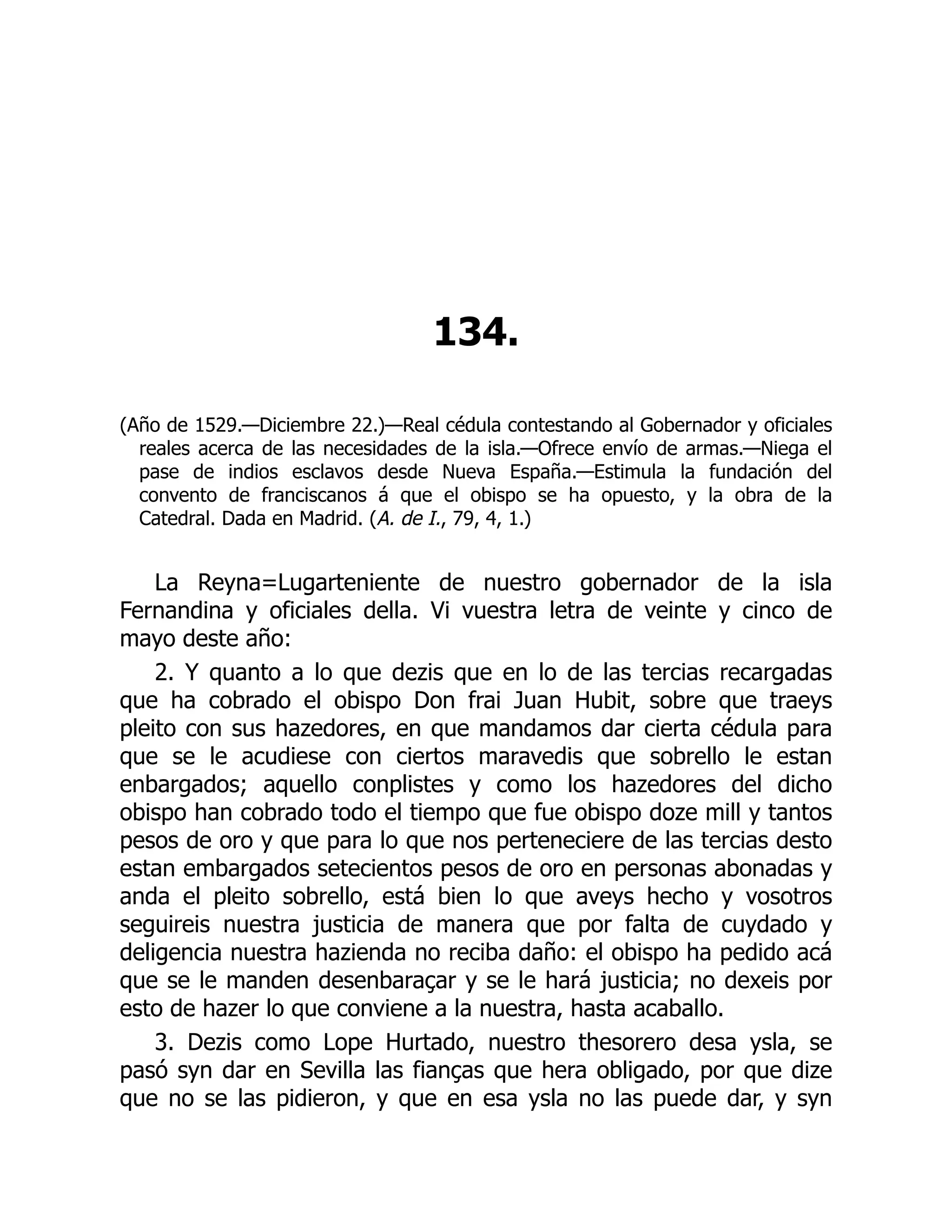 134.
(Año de 1529.—Diciembre 22.)—Real cédula contestando al Gobernador y oficiales
reales acerca de las necesidades de la isla.—Ofrece envío de armas.—Niega el
pase de indios esclavos desde Nueva España.—Estimula la fundación del
convento de franciscanos á que el obispo se ha opuesto, y la obra de la
Catedral. Dada en Madrid. (A. de I., 79, 4, 1.)
La Reyna=Lugarteniente de nuestro gobernador de la isla
Fernandina y oficiales della. Vi vuestra letra de veinte y cinco de
mayo deste año:
2. Y quanto a lo que dezis que en lo de las tercias recargadas
que ha cobrado el obispo Don frai Juan Hubit, sobre que traeys
pleito con sus hazedores, en que mandamos dar cierta cédula para
que se le acudiese con ciertos maravedis que sobrello le estan
enbargados; aquello conplistes y como los hazedores del dicho
obispo han cobrado todo el tiempo que fue obispo doze mill y tantos
pesos de oro y que para lo que nos perteneciere de las tercias desto
estan embargados setecientos pesos de oro en personas abonadas y
anda el pleito sobrello, está bien lo que aveys hecho y vosotros
seguireis nuestra justicia de manera que por falta de cuydado y
deligencia nuestra hazienda no reciba daño: el obispo ha pedido acá
que se le manden desenbaraçar y se le hará justicia; no dexeis por
esto de hazer lo que conviene a la nuestra, hasta acaballo.
3. Dezis como Lope Hurtado, nuestro thesorero desa ysla, se
pasó syn dar en Sevilla las fianças que hera obligado, por que dize
que no se las pidieron, y que en esa ysla no las puede dar, y syn
 