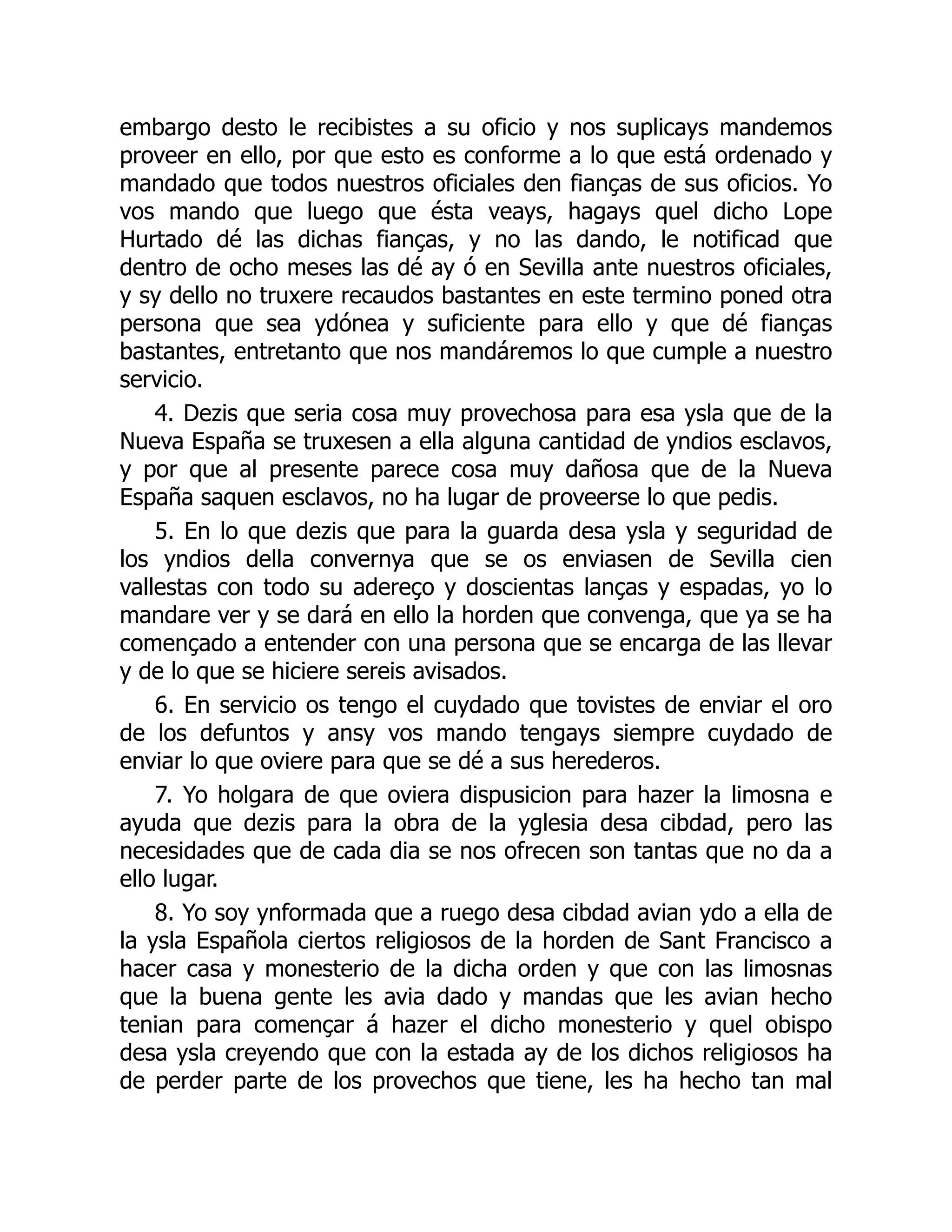 embargo desto le recibistes a su oficio y nos suplicays mandemos
proveer en ello, por que esto es conforme a lo que está ordenado y
mandado que todos nuestros oficiales den fianças de sus oficios. Yo
vos mando que luego que ésta veays, hagays quel dicho Lope
Hurtado dé las dichas fianças, y no las dando, le notificad que
dentro de ocho meses las dé ay ó en Sevilla ante nuestros oficiales,
y sy dello no truxere recaudos bastantes en este termino poned otra
persona que sea ydónea y suficiente para ello y que dé fianças
bastantes, entretanto que nos mandáremos lo que cumple a nuestro
servicio.
4. Dezis que seria cosa muy provechosa para esa ysla que de la
Nueva España se truxesen a ella alguna cantidad de yndios esclavos,
y por que al presente parece cosa muy dañosa que de la Nueva
España saquen esclavos, no ha lugar de proveerse lo que pedis.
5. En lo que dezis que para la guarda desa ysla y seguridad de
los yndios della convernya que se os enviasen de Sevilla cien
vallestas con todo su adereço y doscientas lanças y espadas, yo lo
mandare ver y se dará en ello la horden que convenga, que ya se ha
començado a entender con una persona que se encarga de las llevar
y de lo que se hiciere sereis avisados.
6. En servicio os tengo el cuydado que tovistes de enviar el oro
de los defuntos y ansy vos mando tengays siempre cuydado de
enviar lo que oviere para que se dé a sus herederos.
7. Yo holgara de que oviera dispusicion para hazer la limosna e
ayuda que dezis para la obra de la yglesia desa cibdad, pero las
necesidades que de cada dia se nos ofrecen son tantas que no da a
ello lugar.
8. Yo soy ynformada que a ruego desa cibdad avian ydo a ella de
la ysla Española ciertos religiosos de la horden de Sant Francisco a
hacer casa y monesterio de la dicha orden y que con las limosnas
que la buena gente les avia dado y mandas que les avian hecho
tenian para començar á hazer el dicho monesterio y quel obispo
desa ysla creyendo que con la estada ay de los dichos religiosos ha
de perder parte de los provechos que tiene, les ha hecho tan mal
 