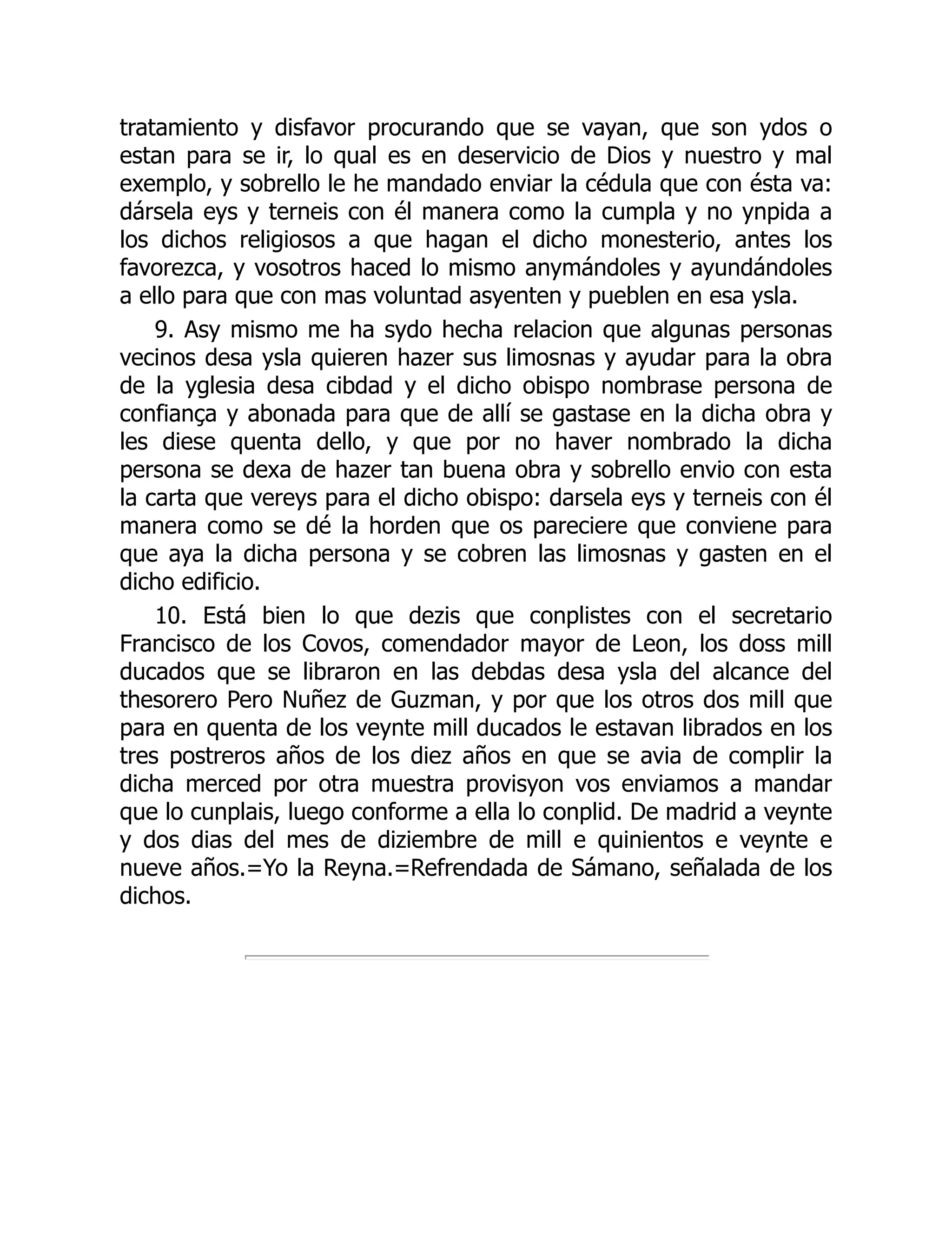 tratamiento y disfavor procurando que se vayan, que son ydos o
estan para se ir, lo qual es en deservicio de Dios y nuestro y mal
exemplo, y sobrello le he mandado enviar la cédula que con ésta va:
dársela eys y terneis con él manera como la cumpla y no ynpida a
los dichos religiosos a que hagan el dicho monesterio, antes los
favorezca, y vosotros haced lo mismo anymándoles y ayundándoles
a ello para que con mas voluntad asyenten y pueblen en esa ysla.
9. Asy mismo me ha sydo hecha relacion que algunas personas
vecinos desa ysla quieren hazer sus limosnas y ayudar para la obra
de la yglesia desa cibdad y el dicho obispo nombrase persona de
confiança y abonada para que de allí se gastase en la dicha obra y
les diese quenta dello, y que por no haver nombrado la dicha
persona se dexa de hazer tan buena obra y sobrello envio con esta
la carta que vereys para el dicho obispo: darsela eys y terneis con él
manera como se dé la horden que os pareciere que conviene para
que aya la dicha persona y se cobren las limosnas y gasten en el
dicho edificio.
10. Está bien lo que dezis que conplistes con el secretario
Francisco de los Covos, comendador mayor de Leon, los doss mill
ducados que se libraron en las debdas desa ysla del alcance del
thesorero Pero Nuñez de Guzman, y por que los otros dos mill que
para en quenta de los veynte mill ducados le estavan librados en los
tres postreros años de los diez años en que se avia de complir la
dicha merced por otra muestra provisyon vos enviamos a mandar
que lo cunplais, luego conforme a ella lo conplid. De madrid a veynte
y dos dias del mes de diziembre de mill e quinientos e veynte e
nueve años.=Yo la Reyna.=Refrendada de Sámano, señalada de los
dichos.
 
