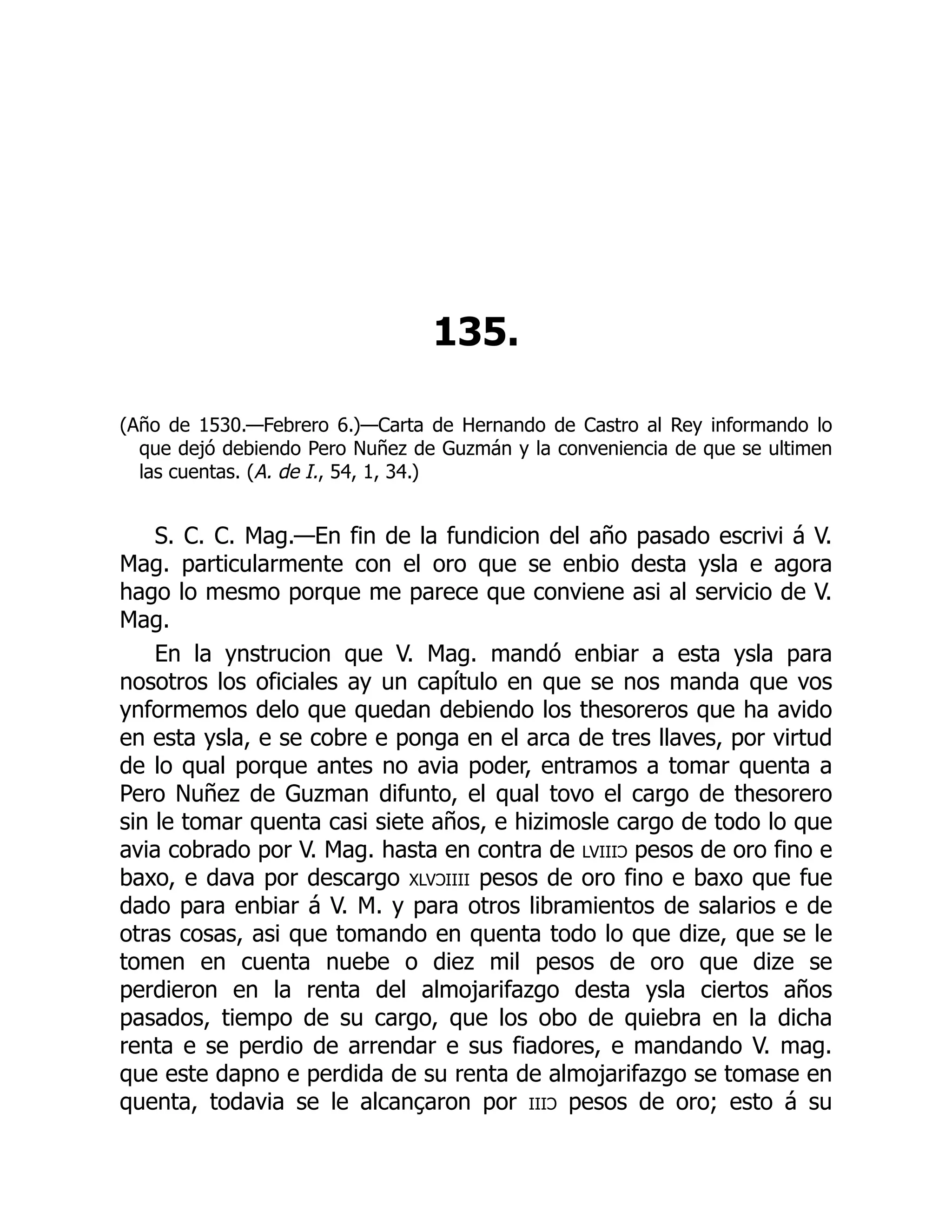 135.
(Año de 1530.—Febrero 6.)—Carta de Hernando de Castro al Rey informando lo
que dejó debiendo Pero Nuñez de Guzmán y la conveniencia de que se ultimen
las cuentas. (A. de I., 54, 1, 34.)
S. C. C. Mag.—En fin de la fundicion del año pasado escrivi á V.
Mag. particularmente con el oro que se enbio desta ysla e agora
hago lo mesmo porque me parece que conviene asi al servicio de V.
Mag.
En la ynstrucion que V. Mag. mandó enbiar a esta ysla para
nosotros los oficiales ay un capítulo en que se nos manda que vos
ynformemos delo que quedan debiendo los thesoreros que ha avido
en esta ysla, e se cobre e ponga en el arca de tres llaves, por virtud
de lo qual porque antes no avia poder, entramos a tomar quenta a
Pero Nuñez de Guzman difunto, el qual tovo el cargo de thesorero
sin le tomar quenta casi siete años, e hizimosle cargo de todo lo que
avia cobrado por V. Mag. hasta en contra de lviiiɔ pesos de oro fino e
baxo, e dava por descargo xlvɔiiii pesos de oro fino e baxo que fue
dado para enbiar á V. M. y para otros libramientos de salarios e de
otras cosas, asi que tomando en quenta todo lo que dize, que se le
tomen en cuenta nuebe o diez mil pesos de oro que dize se
perdieron en la renta del almojarifazgo desta ysla ciertos años
pasados, tiempo de su cargo, que los obo de quiebra en la dicha
renta e se perdio de arrendar e sus fiadores, e mandando V. mag.
que este dapno e perdida de su renta de almojarifazgo se tomase en
quenta, todavia se le alcançaron por iiiɔ pesos de oro; esto á su
 