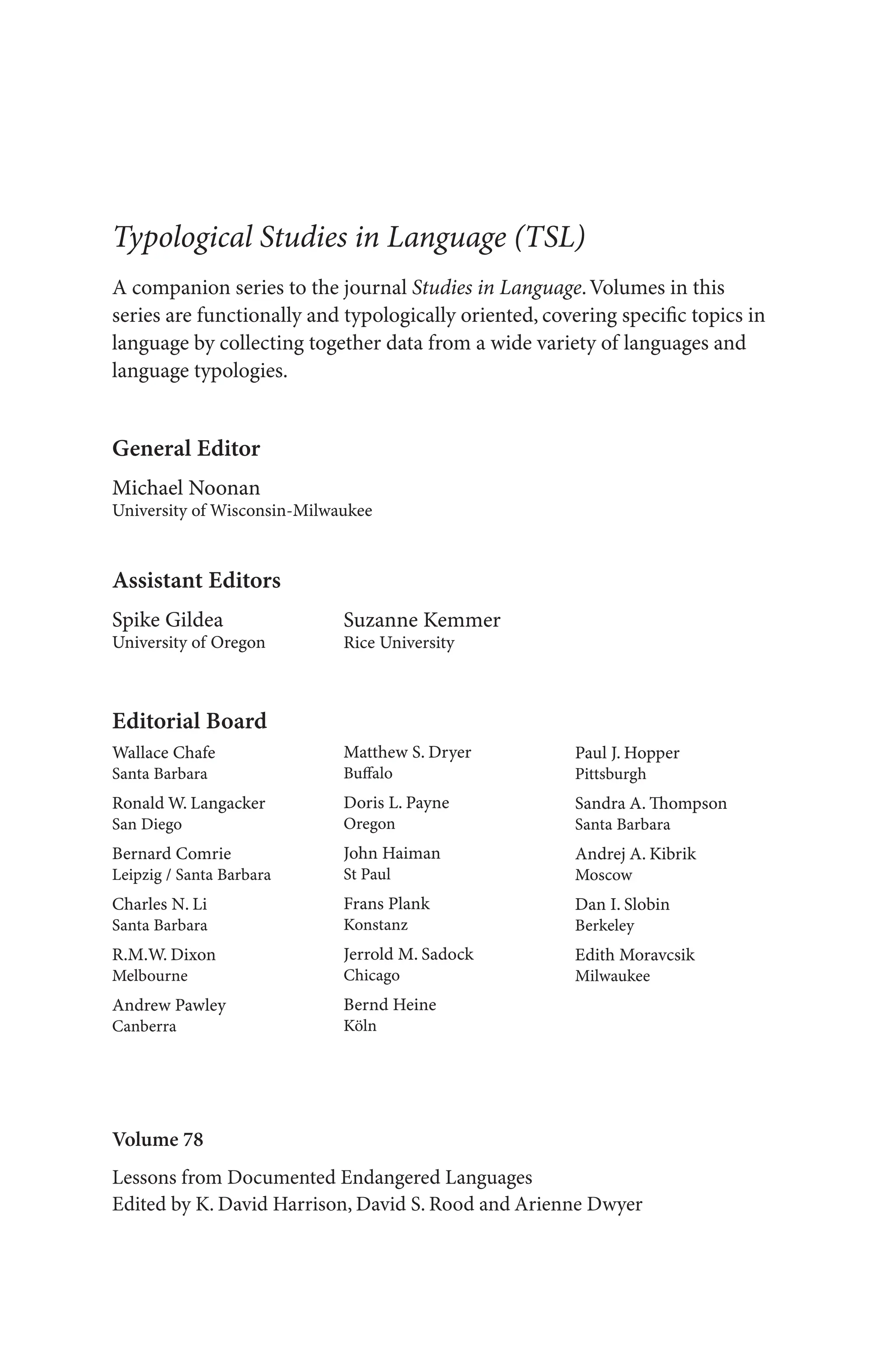 Volume 78
Lessons from Documented Endangered Languages
Edited by K. David Harrison, David S. Rood and Arienne Dwyer
General Editor
Michael Noonan
University of Wisconsin-Milwaukee
Editorial Board
Wallace Chafe
Santa Barbara
Ronald W. Langacker
San Diego
Bernard Comrie
Leipzig / Santa Barbara
Charles N. Li
Santa Barbara
R.M.W. Dixon
Melbourne
Andrew Pawley
Canberra
Matthew S. Dryer
Buffalo
Doris L. Payne
Oregon
John Haiman
St Paul
Frans Plank
Konstanz
Jerrold M. Sadock
Chicago
Bernd Heine
Köln
Assistant Editors
Spike Gildea
University of Oregon
Suzanne Kemmer
Rice University
Paul J. Hopper
Pittsburgh
Sandra A. Thompson
Santa Barbara
Andrej A. Kibrik
Moscow
Dan I. Slobin
Berkeley
Edith Moravcsik
Milwaukee
A companion series to the journal Studies in Language.Volumes in this
series are functionally and typologically oriented, covering specific topics in
language by collecting together data from a wide variety of languages and
language typologies.
Typological Studies in Language (TSL)
 