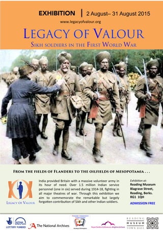 EXHIBITION
 2 August– 31 August 2015
LEGACY OF VALOUR
Sikh soldiers in the First World War
www.legacyofvalour.org	
  	
  
India	
  provided	
  Britain	
  with	
  a	
  massive	
  volunteer	
  army	
  in	
  
its	
   hour	
   of	
   need.	
   Over	
   1.5	
   million	
   Indian	
   service	
  
personnel	
  (one	
  in	
  six)	
  served	
  during	
  1914-­‐18,	
  ﬁghEng	
  in	
  
all	
   major	
   theatres	
   of	
   war.	
   Through	
   this	
   exhibiEon	
   we	
  
aim	
   to	
   commemorate	
   the	
   remarkable	
   but	
   largely	
  
forgoJen	
  contribuEon	
  of	
  Sikh	
  and	
  other	
  Indian	
  soldiers.	
  	
  
Exhibi&on	
  at:	
  	
  
Reading	
  Museum	
  	
  
Blagrave	
  Street,	
  
Reading,	
  Berks.	
  
RG1	
  	
  1QH	
  
	
  
ADMISSION	
  FREE	
  
From the fields of Flanders to the oilfields of Mesopotamia . . .
Legacy Of Valour
 