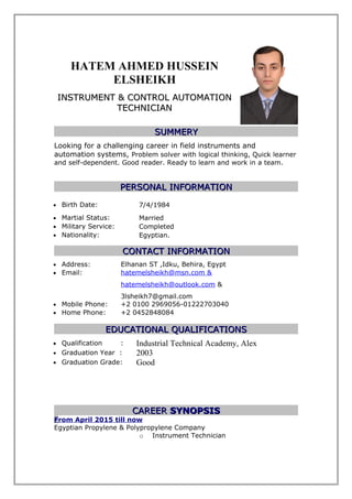 HATEM AHMED HUSSEIN
ELSHEIKH
INSTRUMENT & CONTROL AUTOMATIONINSTRUMENT & CONTROL AUTOMATION
TECHNICIANTECHNICIAN
SUMMERYSUMMERY
Looking for a challenging career in field instruments and
automation systems, Problem solver with logical thinking, Quick learner
and self-dependent. Good reader. Ready to learn and work in a team.
PERSONAL INFORMATIONPERSONAL INFORMATION
• Birth Date: 7/4/1984
• Martial Status: Married
• Military Service: Completed
• Nationality: Egyptian.
CONTACT INFORMATIONCONTACT INFORMATION
• Address: Elhanan ST ,Idku, Behira, Egypt
• Email: hatemelsheikh@msn.com &
hatemelsheikh@outlook.com &
3lsheikh7@gmail.com
• Mobile Phone: +2 0100 2969056-01222703040
• Home Phone: +2 0452848084
EDUCATIONAL QUALIFICATIONSEDUCATIONAL QUALIFICATIONS
• Qualification : Industrial Technical Academy, Alex
• Graduation Year : 2003
• Graduation Grade: Good
CAREERCAREER SYNOPSISSYNOPSIS
From April 2015 till now
Egyptian Propylene & Polypropylene Company
o Instrument Technician
 
