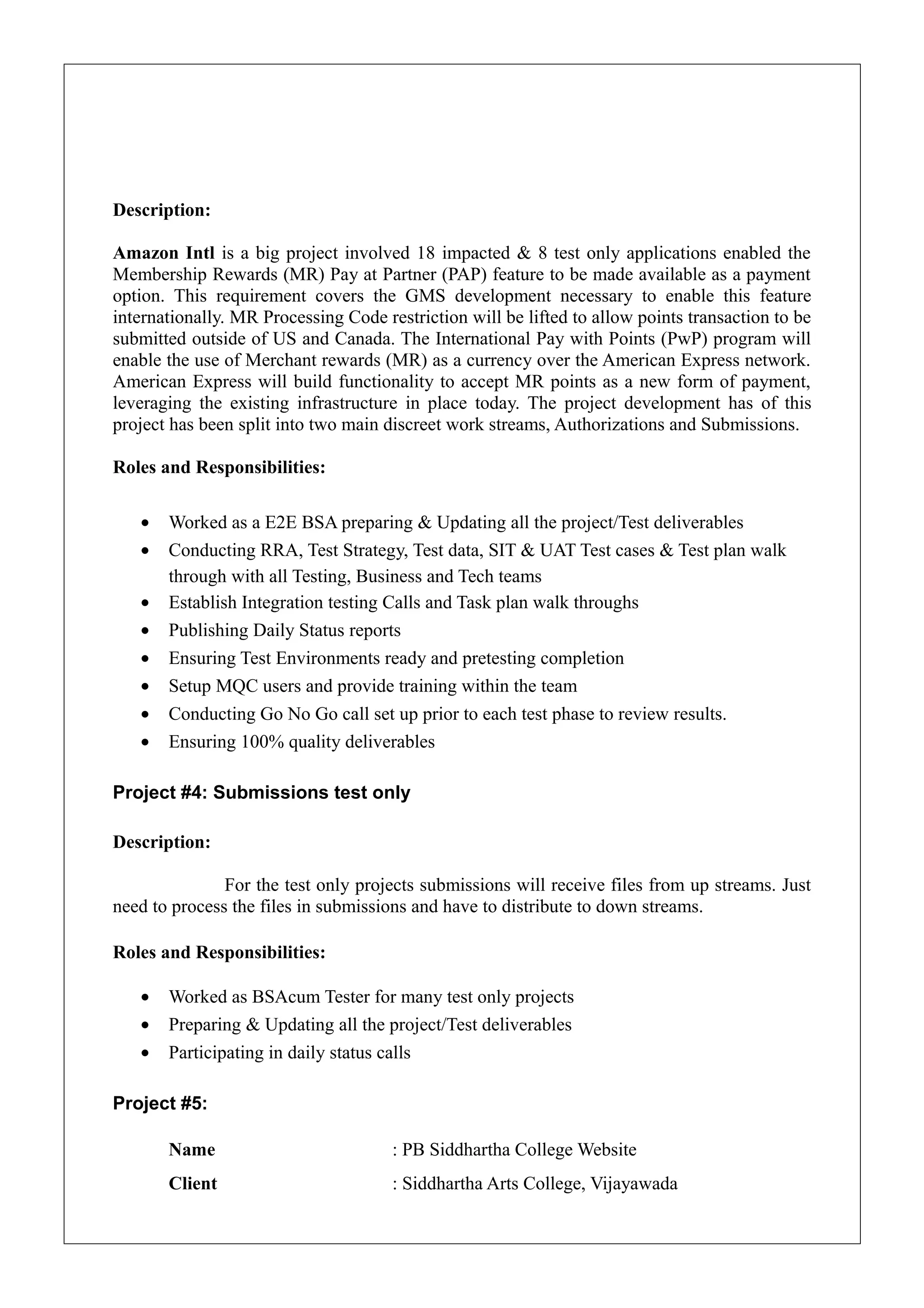 Description:
Amazon Intl is a big project involved 18 impacted & 8 test only applications enabled the
Membership Rewards (MR) Pay at Partner (PAP) feature to be made available as a payment
option. This requirement covers the GMS development necessary to enable this feature
internationally. MR Processing Code restriction will be lifted to allow points transaction to be
submitted outside of US and Canada. The International Pay with Points (PwP) program will
enable the use of Merchant rewards (MR) as a currency over the American Express network.
American Express will build functionality to accept MR points as a new form of payment,
leveraging the existing infrastructure in place today. The project development has of this
project has been split into two main discreet work streams, Authorizations and Submissions.
Roles and Responsibilities:
• Worked as a E2E BSA preparing & Updating all the project/Test deliverables
• Conducting RRA, Test Strategy, Test data, SIT & UAT Test cases & Test plan walk
through with all Testing, Business and Tech teams
• Establish Integration testing Calls and Task plan walk throughs
• Publishing Daily Status reports
• Ensuring Test Environments ready and pretesting completion
• Setup MQC users and provide training within the team
• Conducting Go No Go call set up prior to each test phase to review results.
• Ensuring 100% quality deliverables
Project #4: Submissions test only
Description:
For the test only projects submissions will receive files from up streams. Just
need to process the files in submissions and have to distribute to down streams.
Roles and Responsibilities:
• Worked as BSAcum Tester for many test only projects
• Preparing & Updating all the project/Test deliverables
• Participating in daily status calls
Project #5:
Name : PB Siddhartha College Website
Client : Siddhartha Arts College, Vijayawada
 