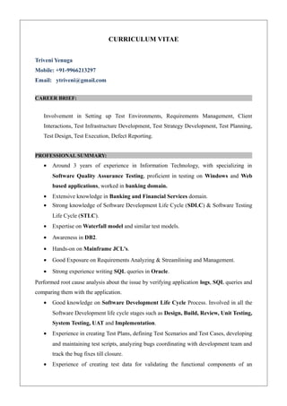 CURRICULUM VITAE
Triveni Yenuga
Mobile: +91-9966213297
Email: ytriveni@gmail.com
CAREER BRIEF:
Involvement in Setting up Test Environments, Requirements Management, Client
Interactions, Test Infrastructure Development, Test Strategy Development, Test Planning,
Test Design, Test Execution, Defect Reporting.
PROFESSIONAL SUMMARY:
• Around 3 years of experience in Information Technology, with specializing in
Software Quality Assurance Testing, proficient in testing on Windows and Web
based applications, worked in banking domain.
• Extensive knowledge in Banking and Financial Services domain.
• Strong knowledge of Software Development Life Cycle (SDLC) & Software Testing
Life Cycle (STLC).
• Expertise on Waterfall model and similar test models.
• Awareness in DB2.
• Hands-on on Mainframe JCL's.
• Good Exposure on Requirements Analyzing & Streamlining and Management.
• Strong experience writing SQL queries in Oracle.
Performed root cause analysis about the issue by verifying application logs, SQL queries and
comparing them with the application.
• Good knowledge on Software Development Life Cycle Process. Involved in all the
Software Development life cycle stages such as Design, Build, Review, Unit Testing,
System Testing, UAT and Implementation.
• Experience in creating Test Plans, defining Test Scenarios and Test Cases, developing
and maintaining test scripts, analyzing bugs coordinating with development team and
track the bug fixes till closure.
• Experience of creating test data for validating the functional components of an
 