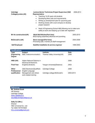2 
Uxbridge 
College(London,UK) 
Lecture,Senior Technician,Project Supervisor,H&S 
Representative 
2006-2013 
 Teaching 14-20 years old students 
 Developing New Labs and requirements 
 Writing up development plan for upcoming year 
 Working closely with Local company to develop 
project research 
 Head of Engineering School H&S,Allowing me to make sure 
safety at work and keeping up to date with legislation 
Mr Ho construction(UK) Multi Skill Worker(Part time) 2003-2010 
-Brick laying,carpentary,electrical and plumbing 
McDonald’s (UK) Store manager(Part time) 2003-2006 
-Promoting sale, inventory & Staff management 
Self Employed Satellite Installation & service engineer 1999-2003 
Qualifications 
Type Subject Institute Date 
Engineering 
Degree 
E&E (Telecommunication) Thames Valley University(UK) 2008 
HND (UK) 
Final Year 
Higher National Diploma in 
Electrical & Electronic 
English(Literature) Yangon University(Distance) 
2006 
2003 
Other 
Professional 
qualification 
C&G Electrician(Qualified) 
English Language 
Management and others 
work related training 
Uxbridge College 
Uxbridge college,McDonald’s 
2008 
2003-2013 
References 
Mr. Andrew Scott 
HR Director 
Uxbridge College 
0044-1895853312 
ascott@uxbridgecollege.ac.uk 
Sally Cai (Mrs.) 
Director 
H&C Universal Co., Ltd 
Tel: 0044 7877574829 
Hnc.universal@gmail.com 
