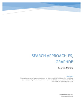 SEARCH APPROACH-ES,
GRAPHDB
Search, Mining
Sunita Shrivastava
sunitas@microsoft.com
Abstract
This is a comparison of search technologies for Code Lens, CEG, Tech Debt. The initial focus
is on understanding the relationships between inverted index search technologies like ES
with Graph DB approaches like Titan.
 