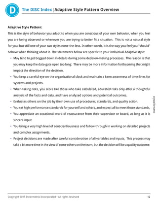 The DISC Index Adaptive Style Pattern Overview
crystalbriseno
Copyright 2015 Innermetrix Incorporated • All rights reserved 12
Adaptive Style Pattern:
This is the style of behavior you adapt to when you are conscious of your own behavior, when you feel
you are being observed or whenever you are trying to better fit a situation. This is not a natural style
for you, but still one of your two styles none-the-less. In other words, it is the way you feel you "should"
behave when thinking about it. The statements below are specific to your individual Adaptive style:
• May tend to get bogged down in details during some decision-making processes. The reason is that
you may keep the data-gate open too long: There may be more information forthcoming that might
impact the direction of the decision.
• You keep a careful eye on the organizational clock and maintain a keen awareness of time-lines for
systems and projects.
• When taking risks, you score like those who take calculated, educated risks only after a thoughtful
analysis of the facts and data, and have analyzed options and potential outcomes.
• Evaluates others on the job by their own use of procedures, standards, and quality action.
• You set high performance standards for yourself and others, and expect all to meet those standards.
• You appreciate an occasional word of reassurance from their supervisor or board, as long as it is
sincere input.
• You bring a very high level of conscientiousness and follow-through in working on detailed projects
and complex assignments.
• Project decisions are made after careful consideration of all variables and inputs. This process may
take a bit more time in the view of some others on the team, but the decision will be a quality outcome.
 
