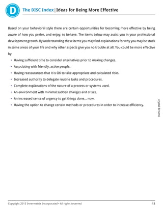The DISC Index Ideas for Being More Effective
crystalbriseno
Copyright 2015 Innermetrix Incorporated • All rights reserved 13
Based on your behavioral style there are certain opportunities for becoming more effective by being
aware of how you prefer, and enjoy, to behave. The items below may assist you in your professional
development growth. By understanding these items you may find explanations for why you may be stuck
in some areas of your life and why other aspects give you no trouble at all. You could be more effective
by:
• Having sufficient time to consider alternatives prior to making changes.
• Associating with friendly, active people.
• Having reassurances that it is OK to take appropriate and calculated risks.
• Increased authority to delegate routine tasks and procedures.
• Complete explanations of the nature of a process or systems used.
• An environment with minimal sudden changes and crises.
• An increased sense of urgency to get things done… now.
• Having the option to change certain methods or procedures in order to increase efficiency.
 