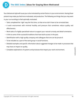 The DISC Index Ideas for Staying More Motivated
crystalbriseno
Copyright 2015 Innermetrix Incorporated • All rights reserved 14
Your behavioral style will cause you to be motivated by certain factors in your environment. Having these
present may make you feel more motivated, and productive. The following are things that you may want
in your surroundings to feel optimally motivated:
• Tasks completed the 'right' way the first time, so that errors don't have to be corrected later.
• A work environment with minimal hostility and pressure that sometimes reduce quality and
effectiveness.
• Work tasks of a highly specialized nature to support your natural curiosity and detail orientation.
• A link to some of the successful traditions that have built success in the past.
• Identification with a high quality company and colleagues that one can be proud of.
• To be included as a part of the work group in social functions.
• Detailed examples and specific information about suggested changes to be made in processes that
may have an impact on quality.
• Complete explanations of systems and processes that impact your work environment.
 