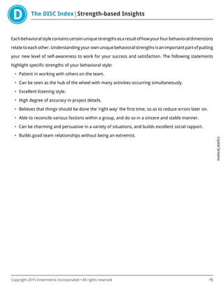 The DISC Index Strength-based Insights
crystalbriseno
Copyright 2015 Innermetrix Incorporated • All rights reserved 15
Eachbehavioralstylecontainscertainuniquestrengthsasaresultofhowyourfourbehavioraldimensions
relate to each other. Understanding your own unique behavioral strengths is an important part of putting
your new level of self-awareness to work for your success and satisfaction. The following statements
highlight specific strengths of your behavioral style:
• Patient in working with others on the team.
• Can be seen as the hub of the wheel with many activities occurring simultaneously.
• Excellent listening style.
• High degree of accuracy in project details.
• Believes that things should be done the 'right way' the first time, so as to reduce errors later on.
• Able to reconcile various factions within a group, and do so in a sincere and stable manner.
• Can be charming and persuasive in a variety of situations, and builds excellent social rapport.
• Builds good team relationships without being an extremist.
 