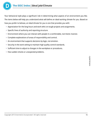 The DISC Index Ideal Job/Climate
crystalbriseno
Copyright 2015 Innermetrix Incorporated • All rights reserved 16
Your behavioral style plays a significant role in determining what aspects of an environment you like.
The items below will help you understand what will define an ideal working climate for you. Based on
how you prefer to behave, an ideal climate for you is one that provides you with:
• Appreciation for the long hours and work ethic on tough projects and assignments.
• Specific lines of authority and reporting structure.
• Environment where you can interact with people in a comfortable, non-hectic manner.
• Complete explanations of areas of responsibility and control.
• An environment that supports decisions by logic, not emotion.
• Security in the work setting to maintain high quality control standards.
• Sufficient time to adjust to changes in the workplace or procedures.
• Few sudden shocks or unexpected problems.
 