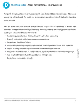 The DISC Index Areas for Continual Improvement
crystalbriseno
Copyright 2015 Innermetrix Incorporated • All rights reserved 17
Along with strengths, all behavioral styles come with areas that could become weaknesses - if depended
upon or not acknowledged. The trick is not to manufacture a weakness in the first place by depending
on these things.
Here are a few items that could become problematic for you if not acknowledged or known. Your
awareness of the potentials below is your best step in making sure they remain only potential problems.
Due to your behavioral style, you may tend to:
• React on impulse rather than thinking things through before responding.
• Be overly optimistic in ability to persuade or manage others.
• Overestimate the ability of others.
• Struggle with prioritizing things appropriately, due to ranking all items as the "most important".
• Require an overly complete explanation of details before changes are made.
• Hang on too much to current or past procedures, especially when faced with impending change.
• Trust people a bit too much, and may get burned in the process.
• Oversell your own ideas too strongly.
 