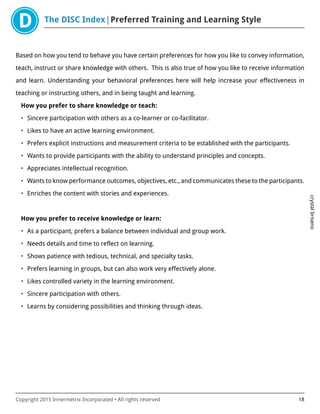The DISC Index Preferred Training and Learning Style
crystalbriseno
Copyright 2015 Innermetrix Incorporated • All rights reserved 18
Based on how you tend to behave you have certain preferences for how you like to convey information,
teach, instruct or share knowledge with others. This is also true of how you like to receive information
and learn. Understanding your behavioral preferences here will help increase your effectiveness in
teaching or instructing others, and in being taught and learning.
How you prefer to share knowledge or teach:
• Sincere participation with others as a co-learner or co-facilitator.
• Likes to have an active learning environment.
• Prefers explicit instructions and measurement criteria to be established with the participants.
• Wants to provide participants with the ability to understand principles and concepts.
• Appreciates intellectual recognition.
• Wants to know performance outcomes, objectives, etc., and communicates these to the participants.
• Enriches the content with stories and experiences.
How you prefer to receive knowledge or learn:
• As a participant, prefers a balance between individual and group work.
• Needs details and time to reflect on learning.
• Shows patience with tedious, technical, and specialty tasks.
• Prefers learning in groups, but can also work very effectively alone.
• Likes controlled variety in the learning environment.
• Sincere participation with others.
• Learns by considering possibilities and thinking through ideas.
 
