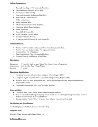 Skills & Competencies:
• Thorough knowledge of F.O Systems & Procedures.
• Guest Handling & Customer Service skills.
• Having Flair & Showmanship.
• Assertive in protecting the Interest of the Hotel.
• Supervisory & Leadership skills.
• Ability to take Stress.
• Sound Telephone skills.
• Effective Communication skills at all level.
• Counseling skills & Team Facilitator.
• Tact & Diplomacy.
• Dependable & Responsible.
• Active Listener & Problem Solver.
• Socially Confident & Pleasant.
• A Team Person with Energetic & Motivation skills.
Academic Projects:
• Assisted Final Year students in Lucknowi Food Festival organized by them.
• Assisted Third year students in Cake Fair organized by them.
• Organized Cake Fair in Third year.
• Supervised juniors in Cake Fair organized by them.
• Organized Gujarati Food Festival in Final Year.
Dissertation:
Designation: A Feasibility Study to open ‘Natural’ Ice-Cream Parlour in Nagpur city.
Organization: Lady Amritbai Daga College, Nagpur
Duration: 10 months
Educational Qualifications:
• Completed Secondary education from Sandipani School, Nagpur (2004)
• Completed Higher Secondary from Lady Amritbai Daga College, Nagpur (2006)
• Achieved B.Tech in Hotel Management and Catering Technology from Lady Amritbai Daga College,
Nagpur (2007-2010)
• Pursuing Correspondence MBA from Welingkar Mumbai.
Other Activities:
• Completed Basic French course from Alliance Infospace Academy.
• Worked with an Event Management group for six months and so got an opportunity to assist my seniors in
the Fashionista Lifestyle & Fashion Exhibition.
• Through with the French (DELF) A1 course from Alliance Francaise de Hyderabad.
Certifications and Accreditations:
Got Best Employee of the Month Award for December 2012
Computer Skills:
Microsoft Office, Internet and Software - Opera 5.0.
Hobbies and Interests:
 