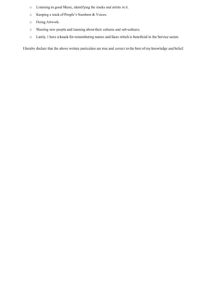 o Listening to good Music, identifying the tracks and artists in it.
o Keeping a track of People’s Numbers & Voices.
o Doing Artwork.
o Meeting new people and learning about their cultures and sub-cultures.
o Lastly, I have a knack for remembering names and faces which is beneficial in the Service sector.
I hereby declare that the above written particulars are true and correct to the best of my knowledge and belief.
 