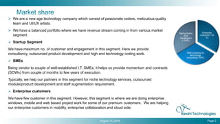 Market share
 We are a new age technology company which consist of passionate coders, meticulous quality
team and UI/UX artists.
 We have a balanced portfolio where we have revenue stream coming in from various market
segment.
 Startup Segment
We have maximum no. of customer and engagement in this segment. Here we provide
consultancy, outsourced product development and high end technology coding work.
 SMEs
Being vendor to couple of well-established I.T. SMEs, it helps us provide momentum and contracts
(SOWs) from couple of months to few years of execution.
Typically, we help our partners in this segment for niche technology services, outsourced
module/product development and staff augmentation requirement.
 Enterprise customers
We have few customer in this segment. However, this segment is where we are doing enterprise
windows, mobile and web based project work for some of our premium customers. We are helping
our enterprise customers in mobility, enterprise collaboration and cloud side.
August 14, 2016 Page 2
Enterpise
customer(~35
%)
SMEs looking for
technology
consulting(~30%)
Startup/Indivi
dual
Developers
(~35%)
 