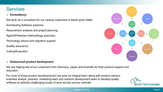 August 14, 2016 Page 3
Services
 Consultancy:
We work as a consultant for our various customers in below given fields.
Architecting Software solutions
Requirement analysis and project planning
Agile/XP/Kanban methodology execution
Technology advice and migration support
Quality assurance
Coding/Execution
 Outsourced product development
We are helping few of our customers from Germany, Japan and Australia for their product support and
execution.
For most of these product development(s) we work as integral team along with product owners,
business analyst, partners, marketing team and onshore development team to develop quality
software to address challenging scope of work across various verticals.
 